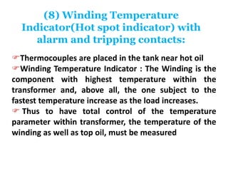 (8) Winding Temperature
Indicator(Hot spot indicator) with
alarm and tripping contacts:
Thermocouples are placed in the tank near hot oil
Winding Temperature Indicator : The Winding is the
component with highest temperature within the
transformer and, above all, the one subject to the
fastest temperature increase as the load increases.
 Thus to have total control of the temperature
parameter within transformer, the temperature of the
winding as well as top oil, must be measured
 