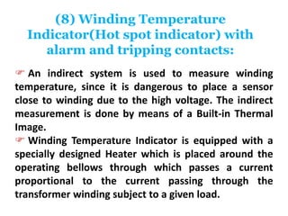 (8) Winding Temperature
Indicator(Hot spot indicator) with
alarm and tripping contacts:
 An indirect system is used to measure winding
temperature, since it is dangerous to place a sensor
close to winding due to the high voltage. The indirect
measurement is done by means of a Built-in Thermal
Image.
 Winding Temperature Indicator is equipped with a
specially designed Heater which is placed around the
operating bellows through which passes a current
proportional to the current passing through the
transformer winding subject to a given load.
 