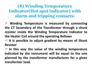 (8) Winding Temperature
Indicator(Hot spot indicator) with
alarm and tripping contacts:
 Winding Temperature is measured by connecting
the CT Secondary of the Transformer through a shunt
resistor inside the Winding Temperature Indicator to
the Heater Coil around the operating Bellows
 It is possible to adjust gradient by means of Shunt
Resistor
 In this way the value of the winding temperature
indicated by the instrument will be equal to the one
planned by the transformer manufacturer for a given
transformer load.
 