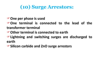 (10) Surge Arrestors:
One per phase is used
One terminal is connected to the lead of the
transformer terminal
Other terminal is connected to earth
Lightning and switching surges are discharged to
earth
Silicon carbide and ZnO surge arrestors
 