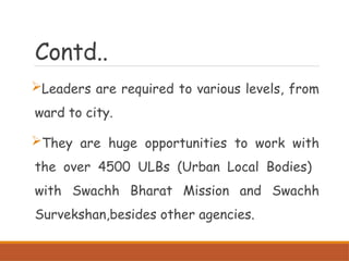 Contd..
Leaders are required to various levels, from
ward to city.
They are huge opportunities to work with
the over 4500 ULBs (Urban Local Bodies)
with Swachh Bharat Mission and Swachh
Survekshan,besides other agencies.
 