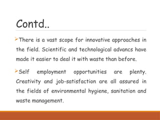 Contd..
There is a vast scope for innovative approaches in
the field. Scientific and technological advancs have
made it easier to deal it with waste than before.
Self employment opportunities are plenty.
Creativity and job-satisfaction are all assured in
the fields of environmental hygiene, sanitation and
waste management.
 