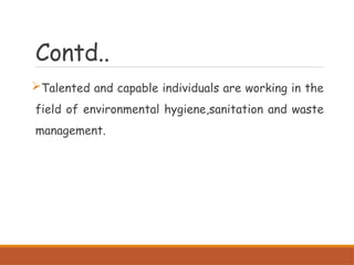 Contd..
Talented and capable individuals are working in the
field of environmental hygiene,sanitation and waste
management.
 