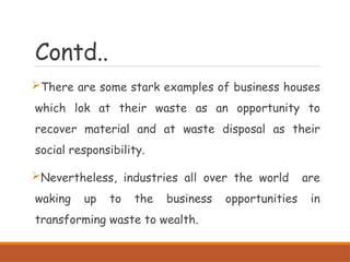 Contd..
There are some stark examples of business houses
which lok at their waste as an opportunity to
recover material and at waste disposal as their
social responsibility.
Nevertheless, industries all over the world are
waking up to the business opportunities in
transforming waste to wealth.
 