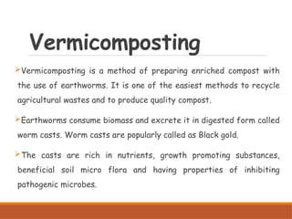 Vermicomposting
Vermicomposting is a method of preparing enriched compost with
the use of earthworms. It is one of the easiest methods to recycle
agricultural wastes and to produce quality compost.
Earthworms consume biomass and excrete it in digested form called
worm casts. Worm casts are popularly called as Black gold.
The casts are rich in nutrients, growth promoting substances,
beneficial soil micro flora and having properties of inhibiting
pathogenic microbes.
 
