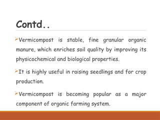 Contd..
Vermicompost is stable, fine granular organic
manure, which enriches soil quality by improving its
physicochemical and biological properties.
It is highly useful in raising seedlings and for crop
production.
Vermicompost is becoming popular as a major
component of organic farming system.
 