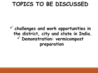 TOPICS TO BE DISCUSSED
 challenges and work opportunities in
the district, city and state in India.
 Demonstration: vermicompost
preparation
 