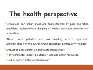 The health perspective
Urban and peri-urban areas are characterized by poor sanitation
conditions, indiscriminate dumping of wastes and open urination and
defecation.
These areas pollution and overcrowding create significant
vulnerabilities for the overall urban population, particularly the poor
Impact of poor sanitation and waste management:
 environmental impact: polution of land and water resources.
 visual impact: litter and bad odours.
 