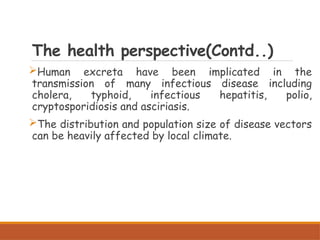 The health perspective(Contd..)
Human excreta have been implicated in the
transmission of many infectious disease including
cholera, typhoid, infectious hepatitis, polio,
cryptosporidiosis and asciriasis.
The distribution and population size of disease vectors
can be heavily affected by local climate.
 