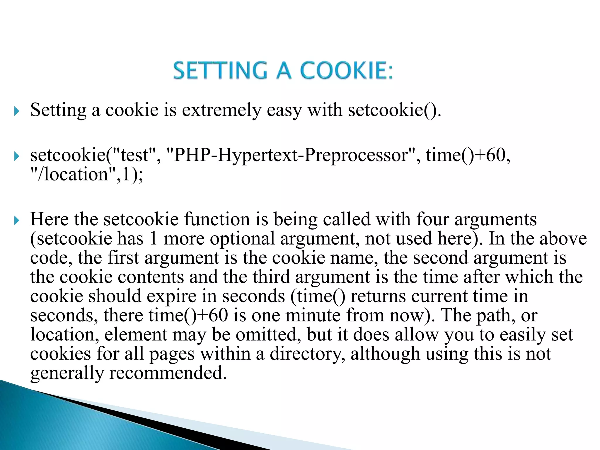  Setting a cookie is extremely easy with setcookie().
 setcookie("test", "PHP-Hypertext-Preprocessor", time()+60,
"/location",1);
 Here the setcookie function is being called with four arguments
(setcookie has 1 more optional argument, not used here). In the above
code, the first argument is the cookie name, the second argument is
the cookie contents and the third argument is the time after which the
cookie should expire in seconds (time() returns current time in
seconds, there time()+60 is one minute from now). The path, or
location, element may be omitted, but it does allow you to easily set
cookies for all pages within a directory, although using this is not
generally recommended.
 
