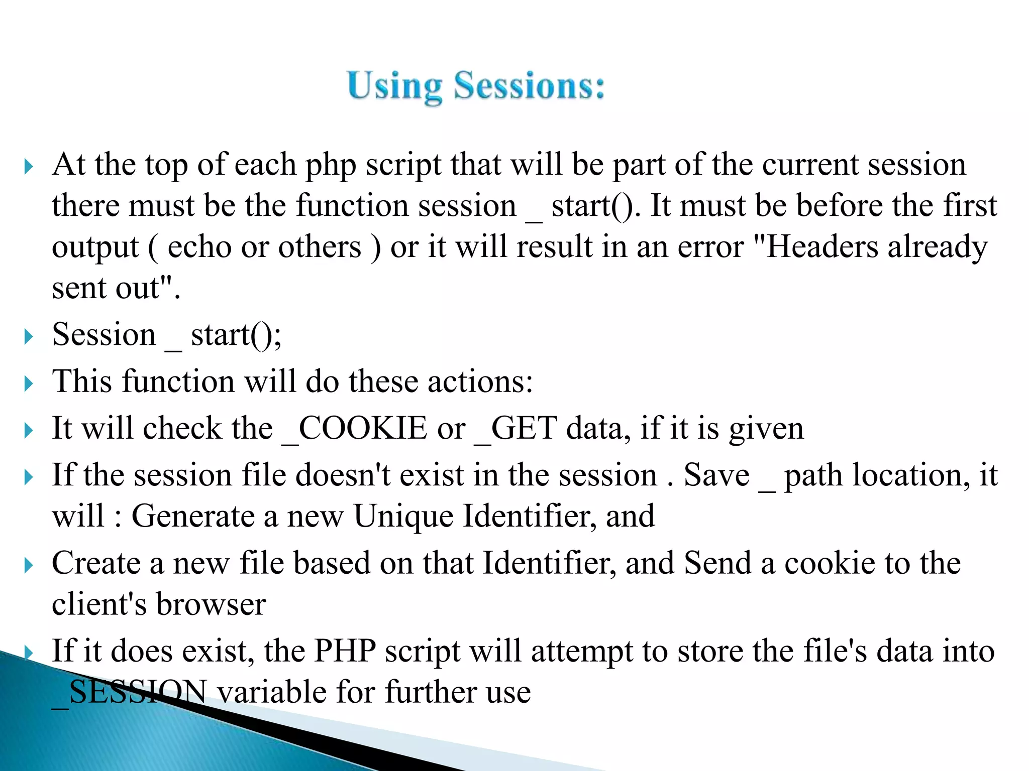  At the top of each php script that will be part of the current session
there must be the function session _ start(). It must be before the first
output ( echo or others ) or it will result in an error "Headers already
sent out".
 Session _ start();
 This function will do these actions:
 It will check the _COOKIE or _GET data, if it is given
 If the session file doesn't exist in the session . Save _ path location, it
will : Generate a new Unique Identifier, and
 Create a new file based on that Identifier, and Send a cookie to the
client's browser
 If it does exist, the PHP script will attempt to store the file's data into
_SESSION variable for further use
 