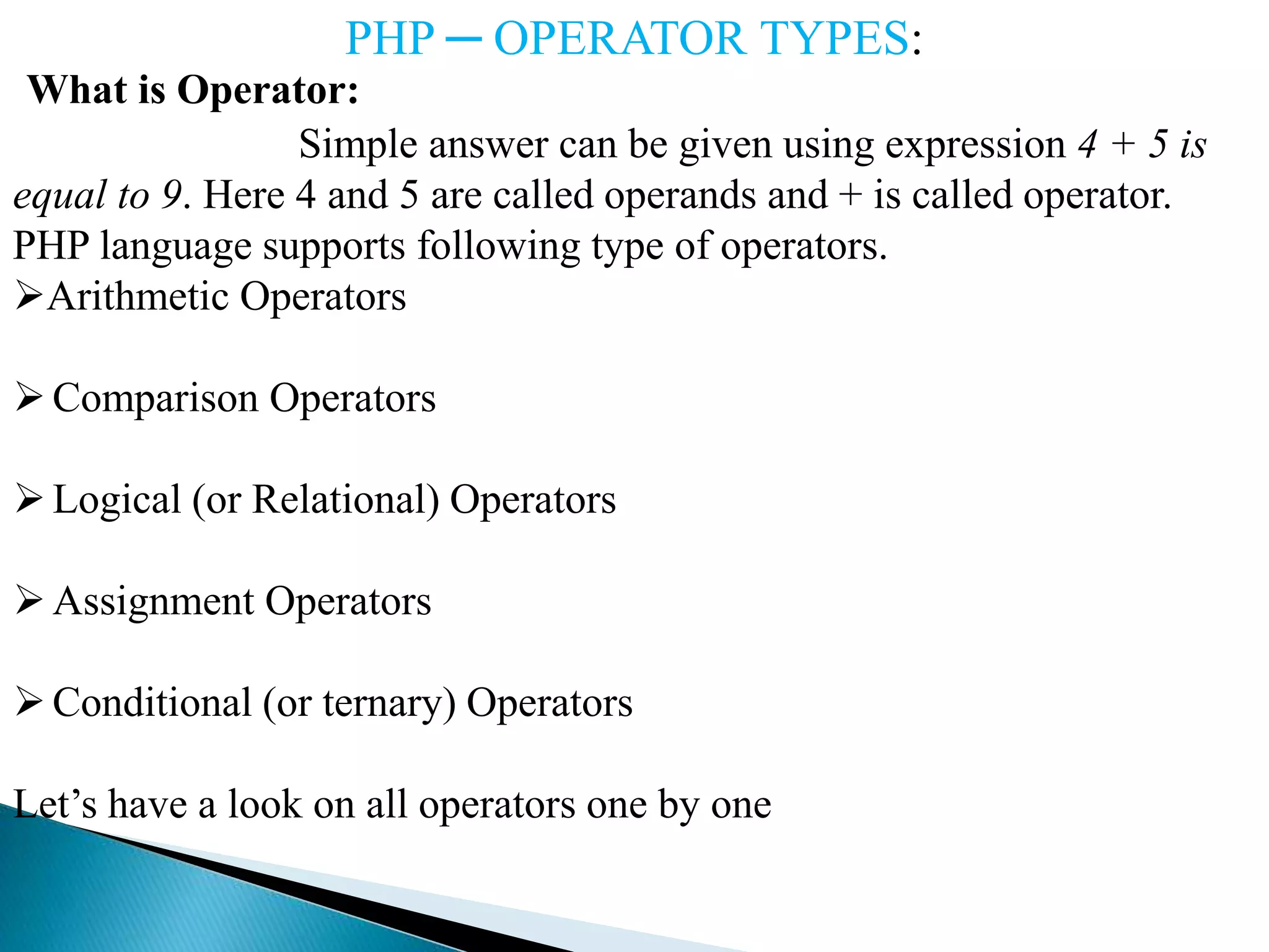 PHP ─ OPERATOR TYPES:
What is Operator:
Simple answer can be given using expression 4 + 5 is
equal to 9. Here 4 and 5 are called operands and + is called operator.
PHP language supports following type of operators.
Arithmetic Operators
Comparison Operators
Logical (or Relational) Operators
Assignment Operators
Conditional (or ternary) Operators
Let’s have a look on all operators one by one
 
