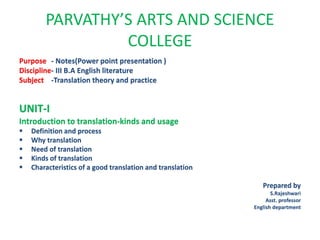 PARVATHY’S ARTS AND SCIENCE
COLLEGE
Purpose - Notes(Power point presentation )
Discipline- III B.A English literature
Subject -Translation theory and practice
UNIT-I
Introduction to translation-kinds and usage
 Definition and process
 Why translation
 Need of translation
 Kinds of translation
 Characteristics of a good translation and translation
Prepared by
S.Rajeshwari
Asst. professor
English department
 