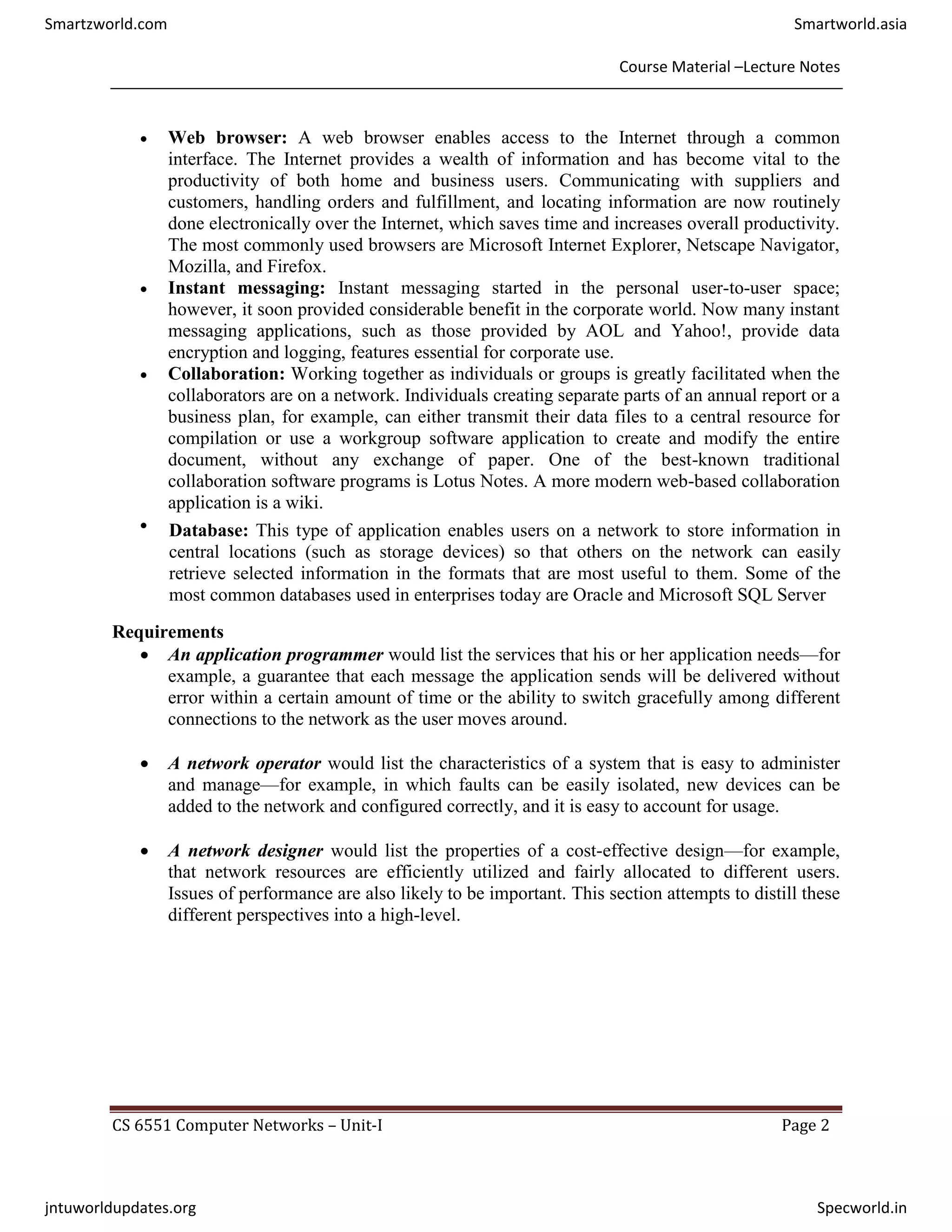Course Material –Lecture Notes
CS 6551 Computer Networks – Unit-I Page 2
 Web browser: A web browser enables access to the Internet through a common
interface. The Internet provides a wealth of information and has become vital to the
productivity of both home and business users. Communicating with suppliers and
customers, handling orders and fulfillment, and locating information are now routinely
done electronically over the Internet, which saves time and increases overall productivity.
The most commonly used browsers are Microsoft Internet Explorer, Netscape Navigator,
Mozilla, and Firefox.
 Instant messaging: Instant messaging started in the personal user-to-user space;
however, it soon provided considerable benefit in the corporate world. Now many instant
messaging applications, such as those provided by AOL and Yahoo!, provide data
encryption and logging, features essential for corporate use.
 Collaboration: Working together as individuals or groups is greatly facilitated when the
collaborators are on a network. Individuals creating separate parts of an annual report or a
business plan, for example, can either transmit their data files to a central resource for
compilation or use a workgroup software application to create and modify the entire
document, without any exchange of paper. One of the best-known traditional
collaboration software programs is Lotus Notes. A more modern web-based collaboration
application is a wiki.
 Database: This type of application enables users on a network to store information in
central locations (such as storage devices) so that others on the network can easily
retrieve selected information in the formats that are most useful to them. Some of the
most common databases used in enterprises today are Oracle and Microsoft SQL Server
Requirements
 An application programmer would list the services that his or her application needs—for
example, a guarantee that each message the application sends will be delivered without
error within a certain amount of time or the ability to switch gracefully among different
connections to the network as the user moves around.
 A network operator would list the characteristics of a system that is easy to administer
and manage—for example, in which faults can be easily isolated, new devices can be
added to the network and configured correctly, and it is easy to account for usage.
 A network designer would list the properties of a cost-effective design—for example,
that network resources are efficiently utilized and fairly allocated to different users.
Issues of performance are also likely to be important. This section attempts to distill these
different perspectives into a high-level.
Smartzworld.com Smartworld.asia
jntuworldupdates.org Specworld.in
 