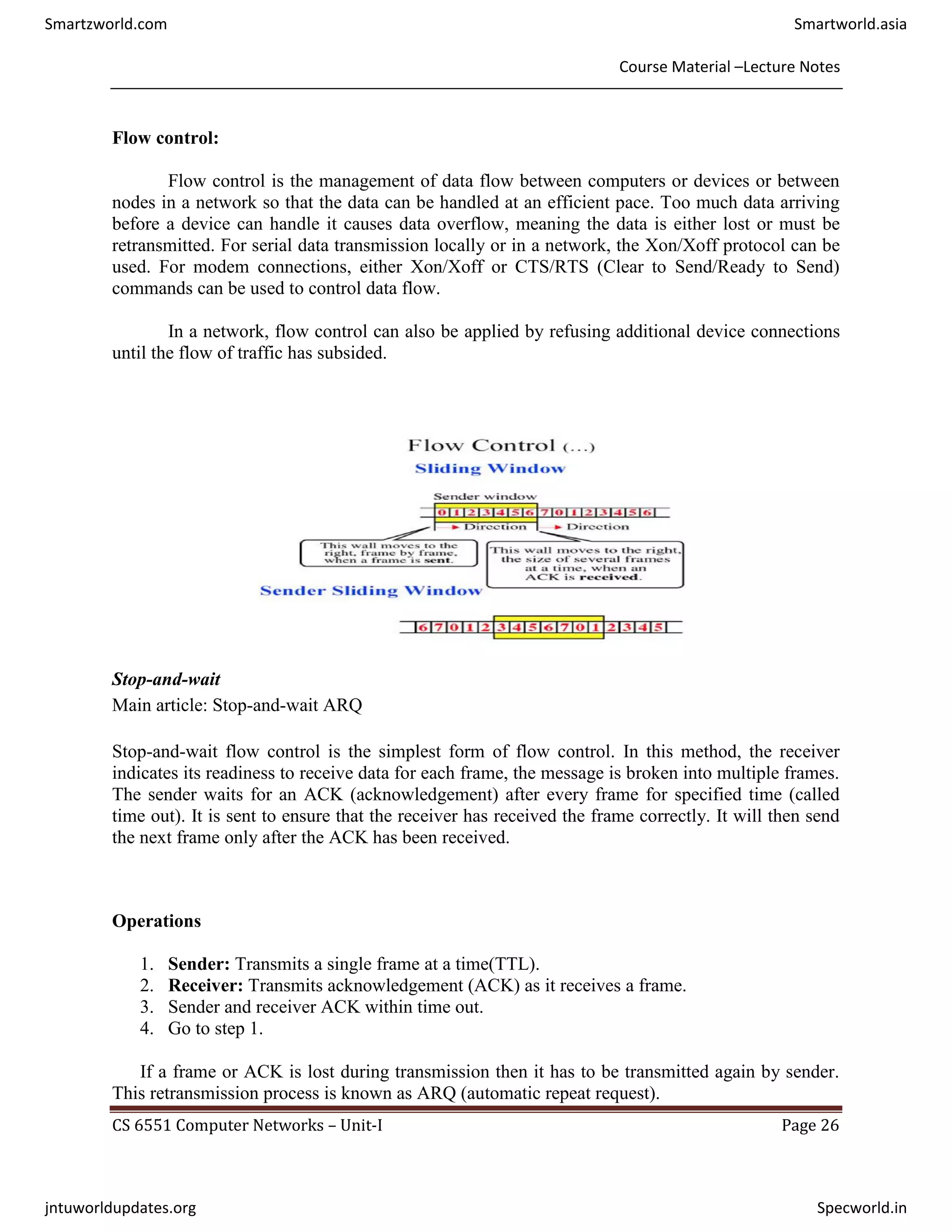 Course Material –Lecture Notes
CS 6551 Computer Networks – Unit-I Page 26
Flow control:
Flow control is the management of data flow between computers or devices or between
nodes in a network so that the data can be handled at an efficient pace. Too much data arriving
before a device can handle it causes data overflow, meaning the data is either lost or must be
retransmitted. For serial data transmission locally or in a network, the Xon/Xoff protocol can be
used. For modem connections, either Xon/Xoff or CTS/RTS (Clear to Send/Ready to Send)
commands can be used to control data flow.
In a network, flow control can also be applied by refusing additional device connections
until the flow of traffic has subsided.
Stop-and-wait
Main article: Stop-and-wait ARQ
Stop-and-wait flow control is the simplest form of flow control. In this method, the receiver
indicates its readiness to receive data for each frame, the message is broken into multiple frames.
The sender waits for an ACK (acknowledgement) after every frame for specified time (called
time out). It is sent to ensure that the receiver has received the frame correctly. It will then send
the next frame only after the ACK has been received.
Operations
1. Sender: Transmits a single frame at a time(TTL).
2. Receiver: Transmits acknowledgement (ACK) as it receives a frame.
3. Sender and receiver ACK within time out.
4. Go to step 1.
If a frame or ACK is lost during transmission then it has to be transmitted again by sender.
This retransmission process is known as ARQ (automatic repeat request).
Smartzworld.com Smartworld.asia
jntuworldupdates.org Specworld.in
 