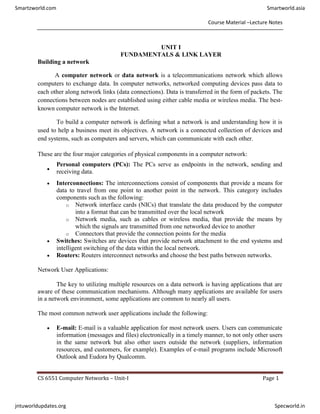Course Material –Lecture Notes
CS 6551 Computer Networks – Unit-I Page 1
UNIT I
FUNDAMENTALS & LINK LAYER
Building a network
A computer network or data network is a telecommunications network which allows
computers to exchange data. In computer networks, networked computing devices pass data to
each other along network links (data connections). Data is transferred in the form of packets. The
connections between nodes are established using either cable media or wireless media. The best-
known computer network is the Internet.
To build a computer network is defining what a network is and understanding how it is
used to help a business meet its objectives. A network is a connected collection of devices and
end systems, such as computers and servers, which can communicate with each other.
These are the four major categories of physical components in a computer network:

Personal computers (PCs): The PCs serve as endpoints in the network, sending and
receiving data.
 Interconnections: The interconnections consist of components that provide a means for
data to travel from one point to another point in the network. This category includes
components such as the following:
o Network interface cards (NICs) that translate the data produced by the computer
into a format that can be transmitted over the local network
o Network media, such as cables or wireless media, that provide the means by
which the signals are transmitted from one networked device to another
o Connectors that provide the connection points for the media
 Switches: Switches are devices that provide network attachment to the end systems and
intelligent switching of the data within the local network.
 Routers: Routers interconnect networks and choose the best paths between networks.
Network User Applications:
The key to utilizing multiple resources on a data network is having applications that are
aware of these communication mechanisms. Although many applications are available for users
in a network environment, some applications are common to nearly all users.
The most common network user applications include the following:
 E-mail: E-mail is a valuable application for most network users. Users can communicate
information (messages and files) electronically in a timely manner, to not only other users
in the same network but also other users outside the network (suppliers, information
resources, and customers, for example). Examples of e-mail programs include Microsoft
Outlook and Eudora by Qualcomm.
Smartzworld.com Smartworld.asia
jntuworldupdates.org Specworld.in
 
