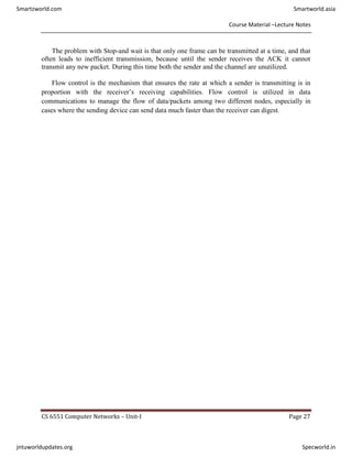 Course Material –Lecture Notes
CS 6551 Computer Networks – Unit-I Page 27
The problem with Stop-and wait is that only one frame can be transmitted at a time, and that
often leads to inefficient transmission, because until the sender receives the ACK it cannot
transmit any new packet. During this time both the sender and the channel are unutilized.
Flow control is the mechanism that ensures the rate at which a sender is transmitting is in
proportion with the receiver’s receiving capabilities. Flow control is utilized in data
communications to manage the flow of data/packets among two different nodes, especially in
cases where the sending device can send data much faster than the receiver can digest.
Smartzworld.com Smartworld.asia
jntuworldupdates.org Specworld.in
 