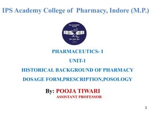 IPS Academy College of Pharmacy, Indore (M.P.)
PHARMACEUTICS- I
UNIT-1
HISTORICAL BACKGROUND OF PHARMACY
DOSAGE FORM,PRESCRIPTION,POSOLOGY
By: POOJA TIWARI
ASSISTANT PROFESSOR
1
 