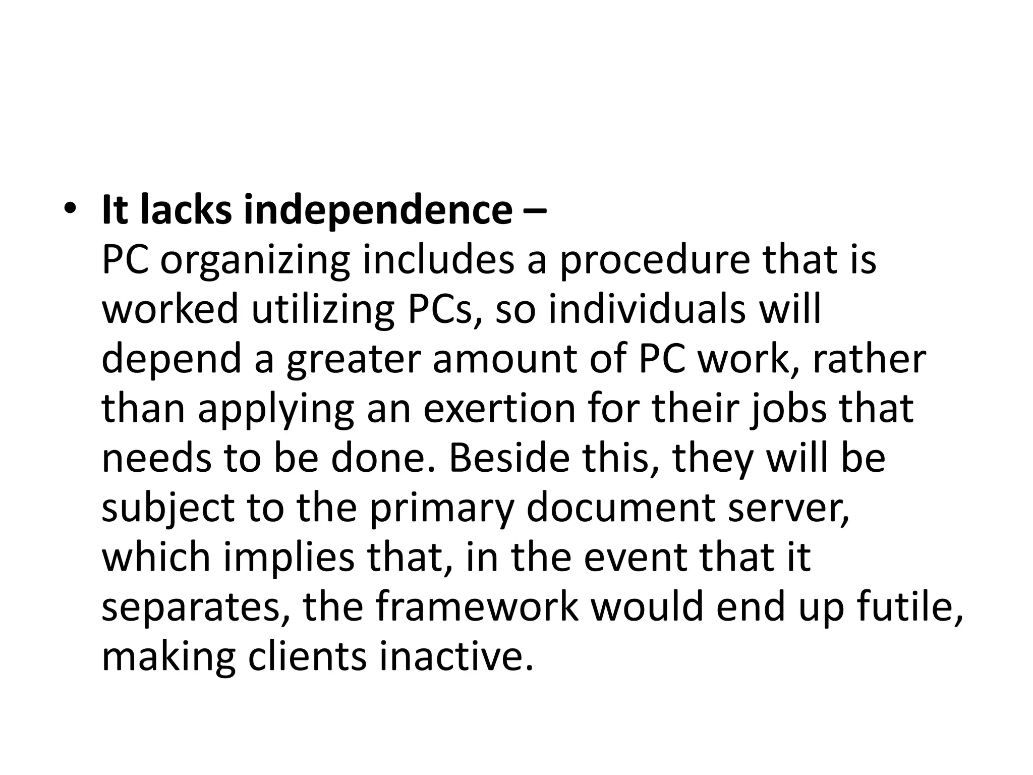 • It lacks independence –
PC organizing includes a procedure that is
worked utilizing PCs, so individuals will
depend a greater amount of PC work, rather
than applying an exertion for their jobs that
needs to be done. Beside this, they will be
subject to the primary document server,
which implies that, in the event that it
separates, the framework would end up futile,
making clients inactive.
 