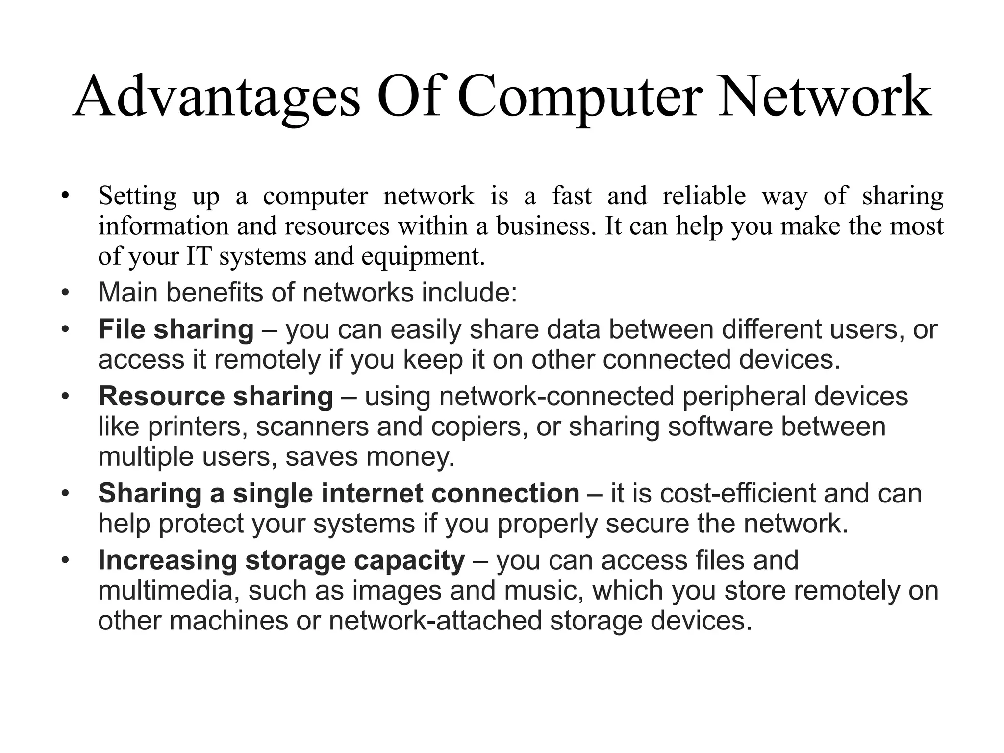 Advantages Of Computer Network
• Setting up a computer network is a fast and reliable way of sharing
information and resources within a business. It can help you make the most
of your IT systems and equipment.
• Main benefits of networks include:
• File sharing – you can easily share data between different users, or
access it remotely if you keep it on other connected devices.
• Resource sharing – using network-connected peripheral devices
like printers, scanners and copiers, or sharing software between
multiple users, saves money.
• Sharing a single internet connection – it is cost-efficient and can
help protect your systems if you properly secure the network.
• Increasing storage capacity – you can access files and
multimedia, such as images and music, which you store remotely on
other machines or network-attached storage devices.
 