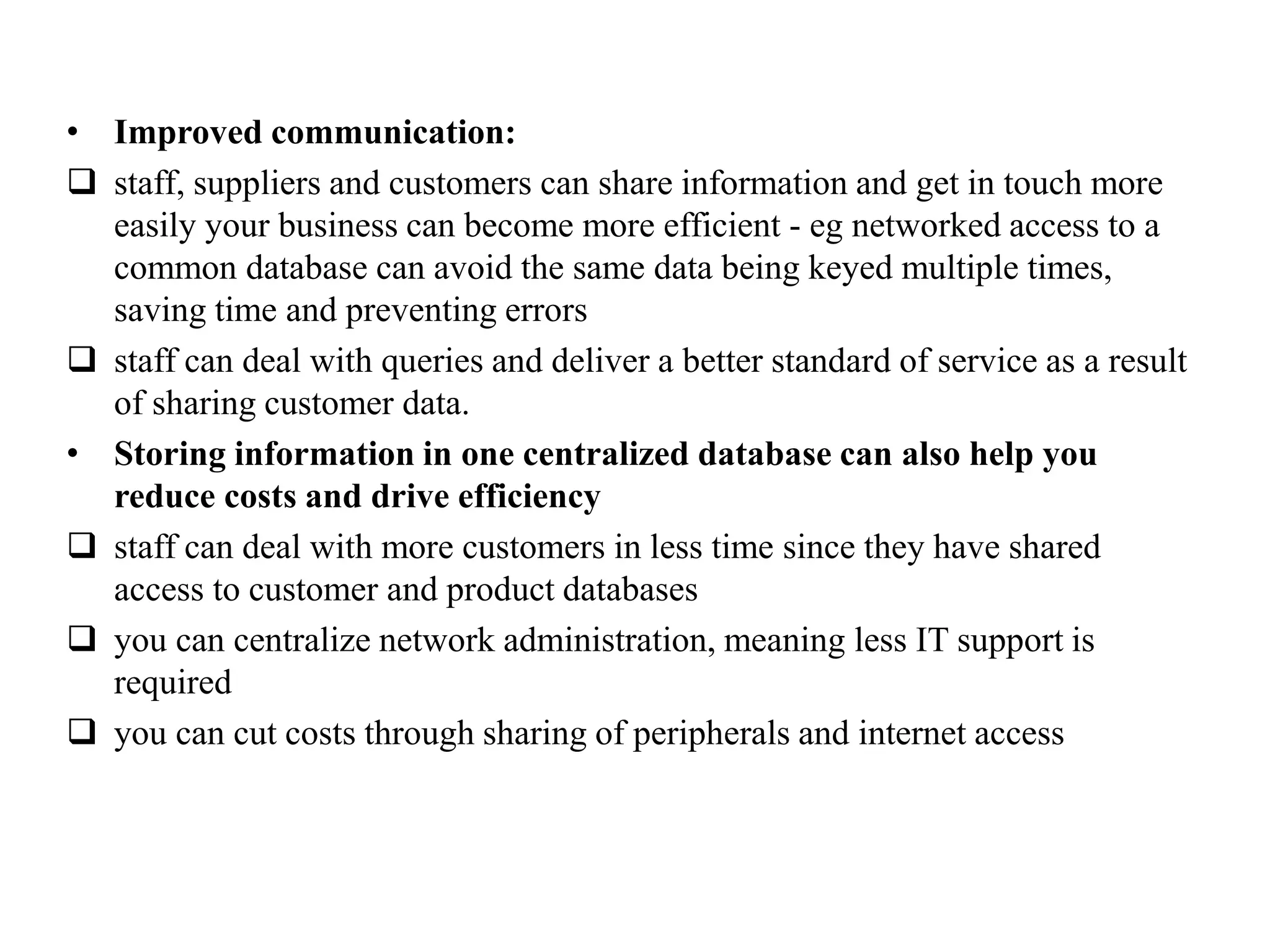 • Improved communication:
 staff, suppliers and customers can share information and get in touch more
easily your business can become more efficient - eg networked access to a
common database can avoid the same data being keyed multiple times,
saving time and preventing errors
 staff can deal with queries and deliver a better standard of service as a result
of sharing customer data.
• Storing information in one centralized database can also help you
reduce costs and drive efficiency
 staff can deal with more customers in less time since they have shared
access to customer and product databases
 you can centralize network administration, meaning less IT support is
required
 you can cut costs through sharing of peripherals and internet access
 