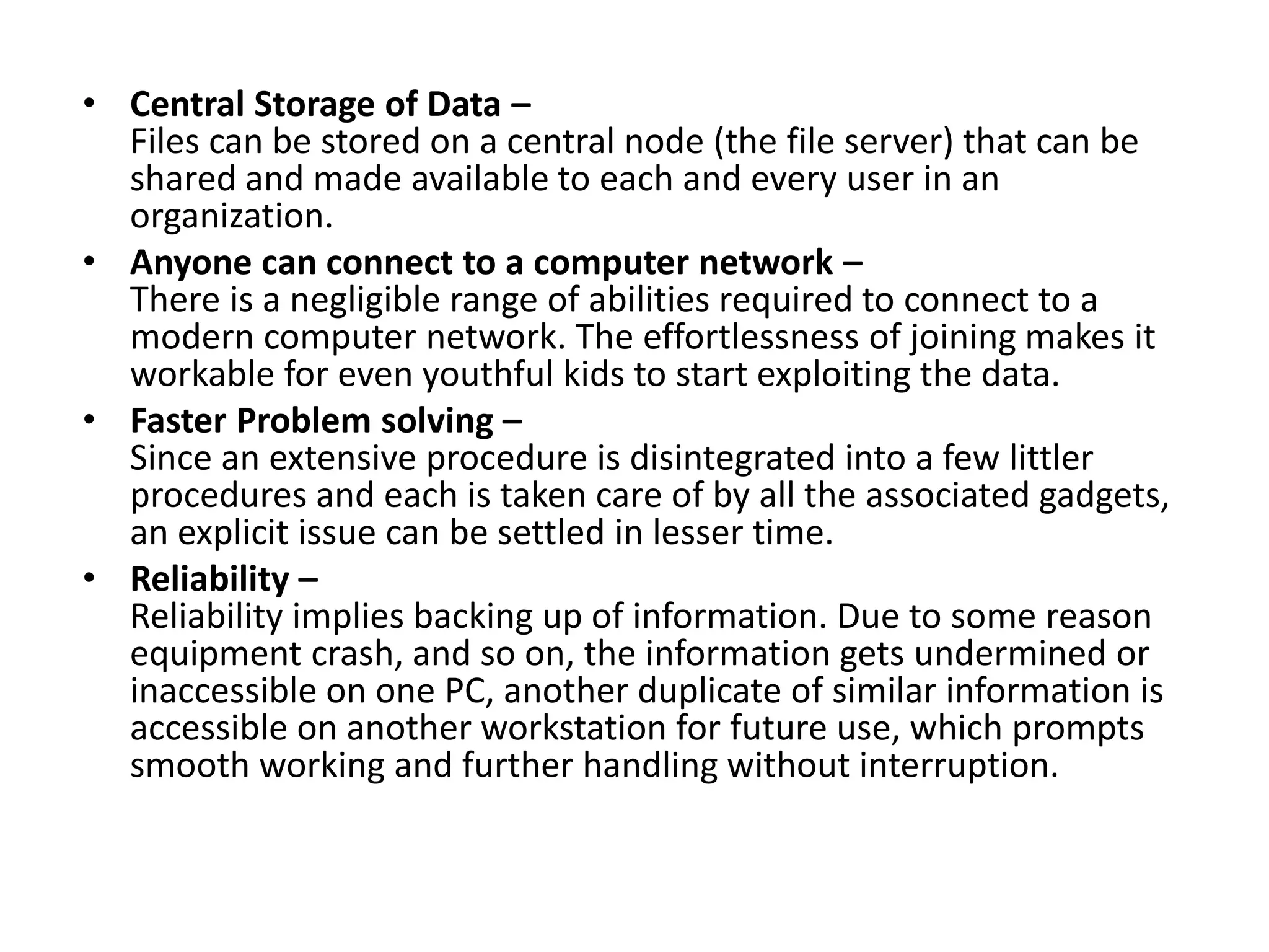 • Central Storage of Data –
Files can be stored on a central node (the file server) that can be
shared and made available to each and every user in an
organization.
• Anyone can connect to a computer network –
There is a negligible range of abilities required to connect to a
modern computer network. The effortlessness of joining makes it
workable for even youthful kids to start exploiting the data.
• Faster Problem solving –
Since an extensive procedure is disintegrated into a few littler
procedures and each is taken care of by all the associated gadgets,
an explicit issue can be settled in lesser time.
• Reliability –
Reliability implies backing up of information. Due to some reason
equipment crash, and so on, the information gets undermined or
inaccessible on one PC, another duplicate of similar information is
accessible on another workstation for future use, which prompts
smooth working and further handling without interruption.
 