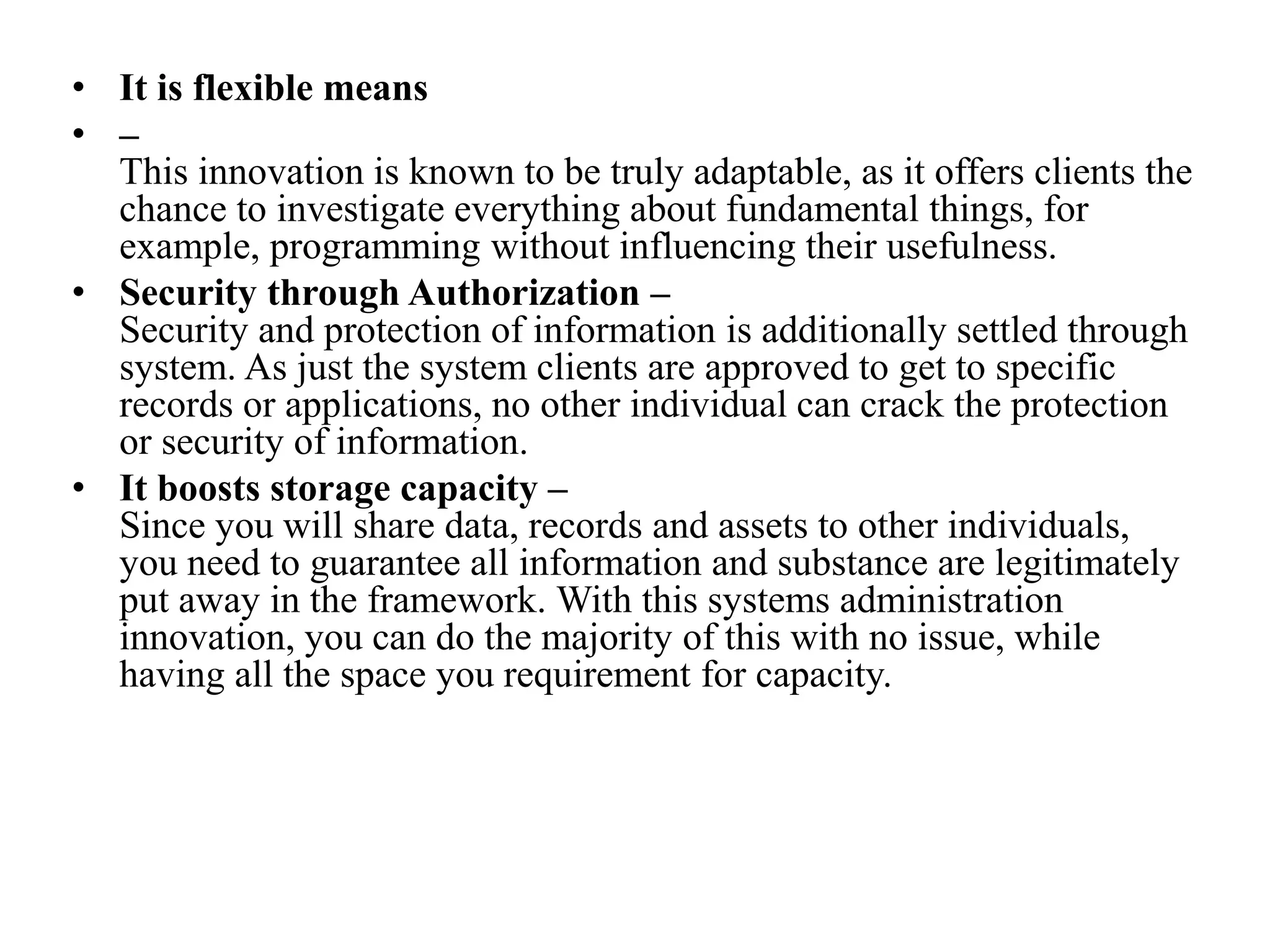 • It is flexible means
• –
This innovation is known to be truly adaptable, as it offers clients the
chance to investigate everything about fundamental things, for
example, programming without influencing their usefulness.
• Security through Authorization –
Security and protection of information is additionally settled through
system. As just the system clients are approved to get to specific
records or applications, no other individual can crack the protection
or security of information.
• It boosts storage capacity –
Since you will share data, records and assets to other individuals,
you need to guarantee all information and substance are legitimately
put away in the framework. With this systems administration
innovation, you can do the majority of this with no issue, while
having all the space you requirement for capacity.
 