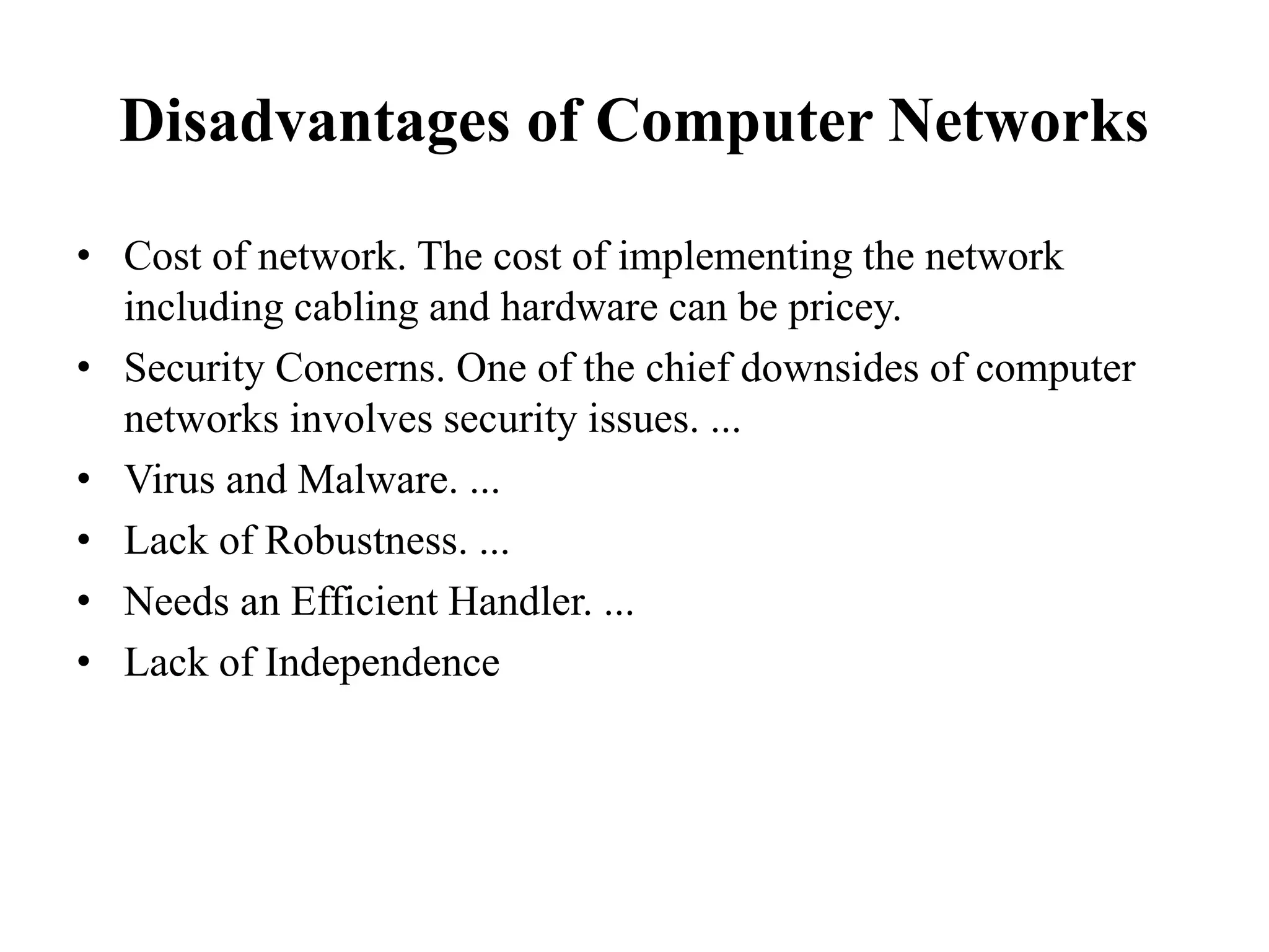 Disadvantages of Computer Networks
• Cost of network. The cost of implementing the network
including cabling and hardware can be pricey.
• Security Concerns. One of the chief downsides of computer
networks involves security issues. ...
• Virus and Malware. ...
• Lack of Robustness. ...
• Needs an Efficient Handler. ...
• Lack of Independence
 