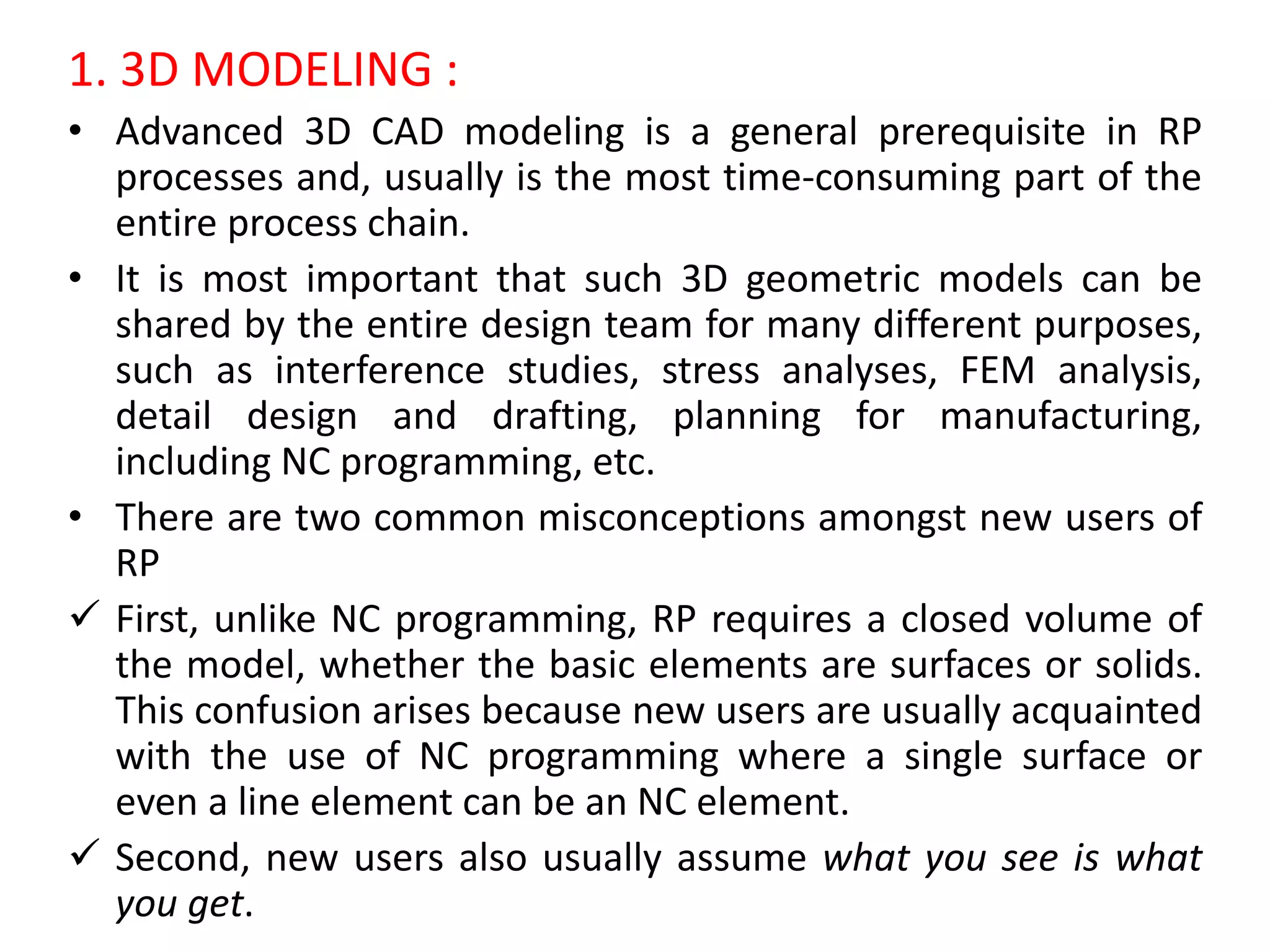 1. 3D MODELING :
• Advanced 3D CAD modeling is a general prerequisite in RP
processes and, usually is the most time-consuming part of the
entire process chain.
• It is most important that such 3D geometric models can be
shared by the entire design team for many different purposes,
such as interference studies, stress analyses, FEM analysis,
detail design and drafting, planning for manufacturing,
including NC programming, etc.
• There are two common misconceptions amongst new users of
RP
 First, unlike NC programming, RP requires a closed volume of
the model, whether the basic elements are surfaces or solids.
This confusion arises because new users are usually acquainted
with the use of NC programming where a single surface or
even a line element can be an NC element.
 Second, new users also usually assume what you see is what
you get.
 