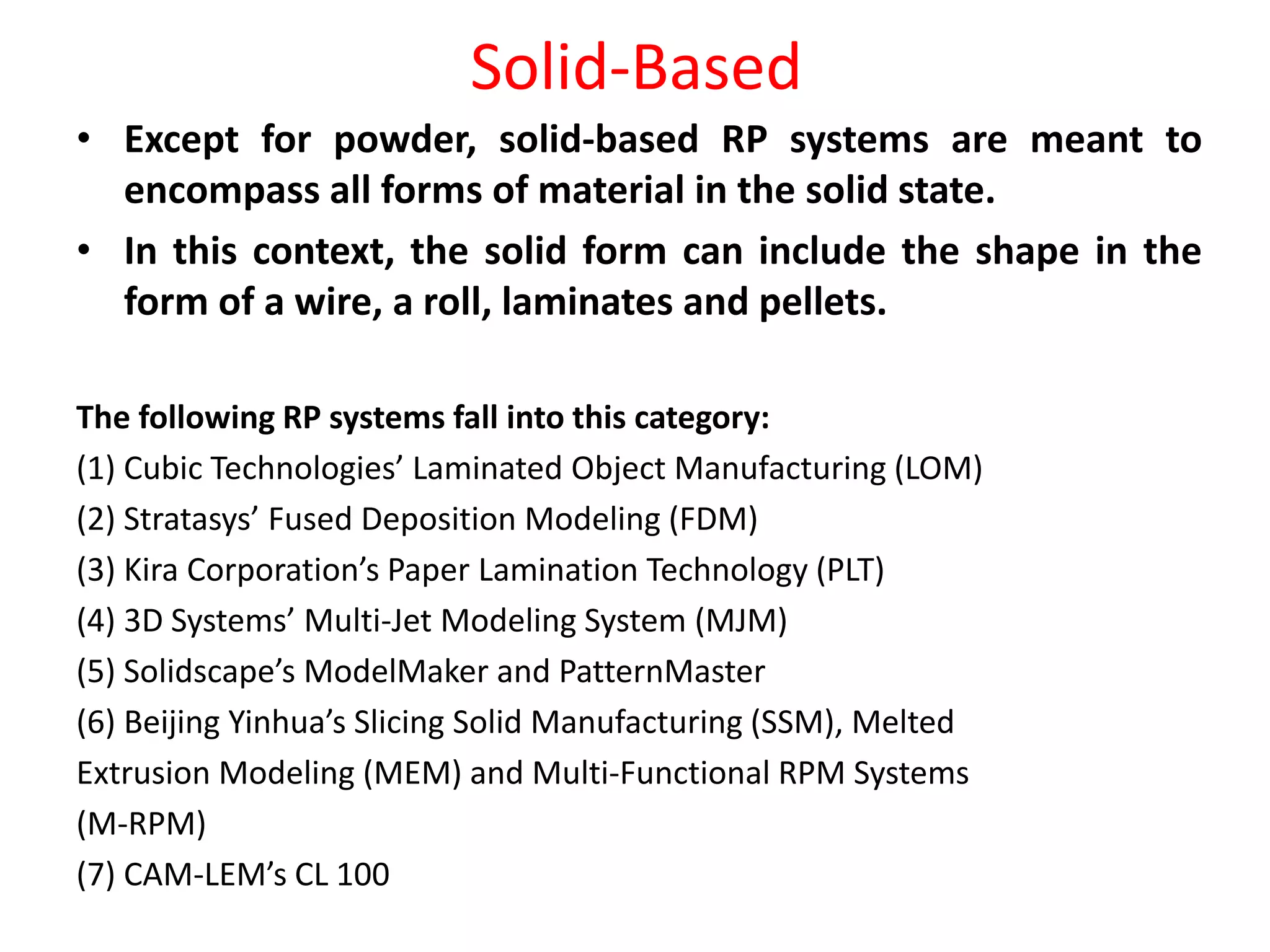 Solid-Based
• Except for powder, solid-based RP systems are meant to
encompass all forms of material in the solid state.
• In this context, the solid form can include the shape in the
form of a wire, a roll, laminates and pellets.
The following RP systems fall into this category:
(1) Cubic Technologies’ Laminated Object Manufacturing (LOM)
(2) Stratasys’ Fused Deposition Modeling (FDM)
(3) Kira Corporation’s Paper Lamination Technology (PLT)
(4) 3D Systems’ Multi-Jet Modeling System (MJM)
(5) Solidscape’s ModelMaker and PatternMaster
(6) Beijing Yinhua’s Slicing Solid Manufacturing (SSM), Melted
Extrusion Modeling (MEM) and Multi-Functional RPM Systems
(M-RPM)
(7) CAM-LEM’s CL 100
 