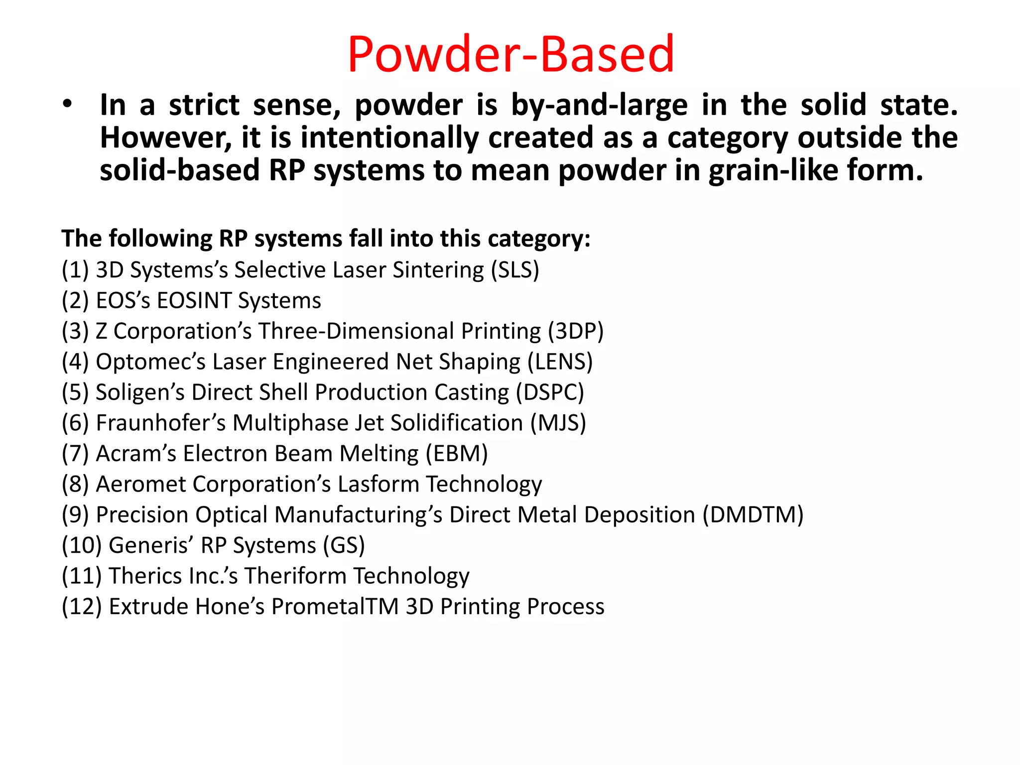 Powder-Based
• In a strict sense, powder is by-and-large in the solid state.
However, it is intentionally created as a category outside the
solid-based RP systems to mean powder in grain-like form.
The following RP systems fall into this category:
(1) 3D Systems’s Selective Laser Sintering (SLS)
(2) EOS’s EOSINT Systems
(3) Z Corporation’s Three-Dimensional Printing (3DP)
(4) Optomec’s Laser Engineered Net Shaping (LENS)
(5) Soligen’s Direct Shell Production Casting (DSPC)
(6) Fraunhofer’s Multiphase Jet Solidification (MJS)
(7) Acram’s Electron Beam Melting (EBM)
(8) Aeromet Corporation’s Lasform Technology
(9) Precision Optical Manufacturing’s Direct Metal Deposition (DMDTM)
(10) Generis’ RP Systems (GS)
(11) Therics Inc.’s Theriform Technology
(12) Extrude Hone’s PrometalTM 3D Printing Process
 