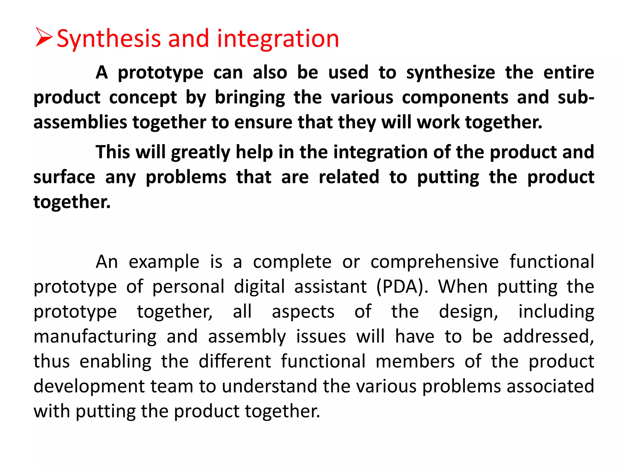 Synthesis and integration
A prototype can also be used to synthesize the entire
product concept by bringing the various components and sub-
assemblies together to ensure that they will work together.
This will greatly help in the integration of the product and
surface any problems that are related to putting the product
together.
An example is a complete or comprehensive functional
prototype of personal digital assistant (PDA). When putting the
prototype together, all aspects of the design, including
manufacturing and assembly issues will have to be addressed,
thus enabling the different functional members of the product
development team to understand the various problems associated
with putting the product together.
 