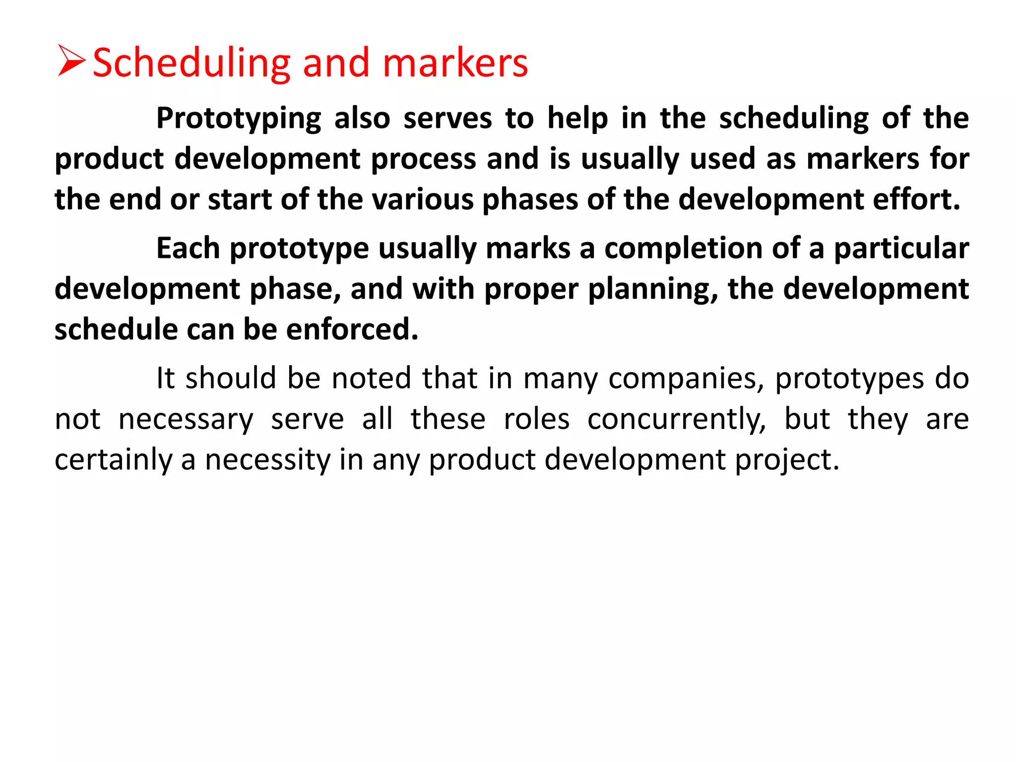 Scheduling and markers
Prototyping also serves to help in the scheduling of the
product development process and is usually used as markers for
the end or start of the various phases of the development effort.
Each prototype usually marks a completion of a particular
development phase, and with proper planning, the development
schedule can be enforced.
It should be noted that in many companies, prototypes do
not necessary serve all these roles concurrently, but they are
certainly a necessity in any product development project.
 
