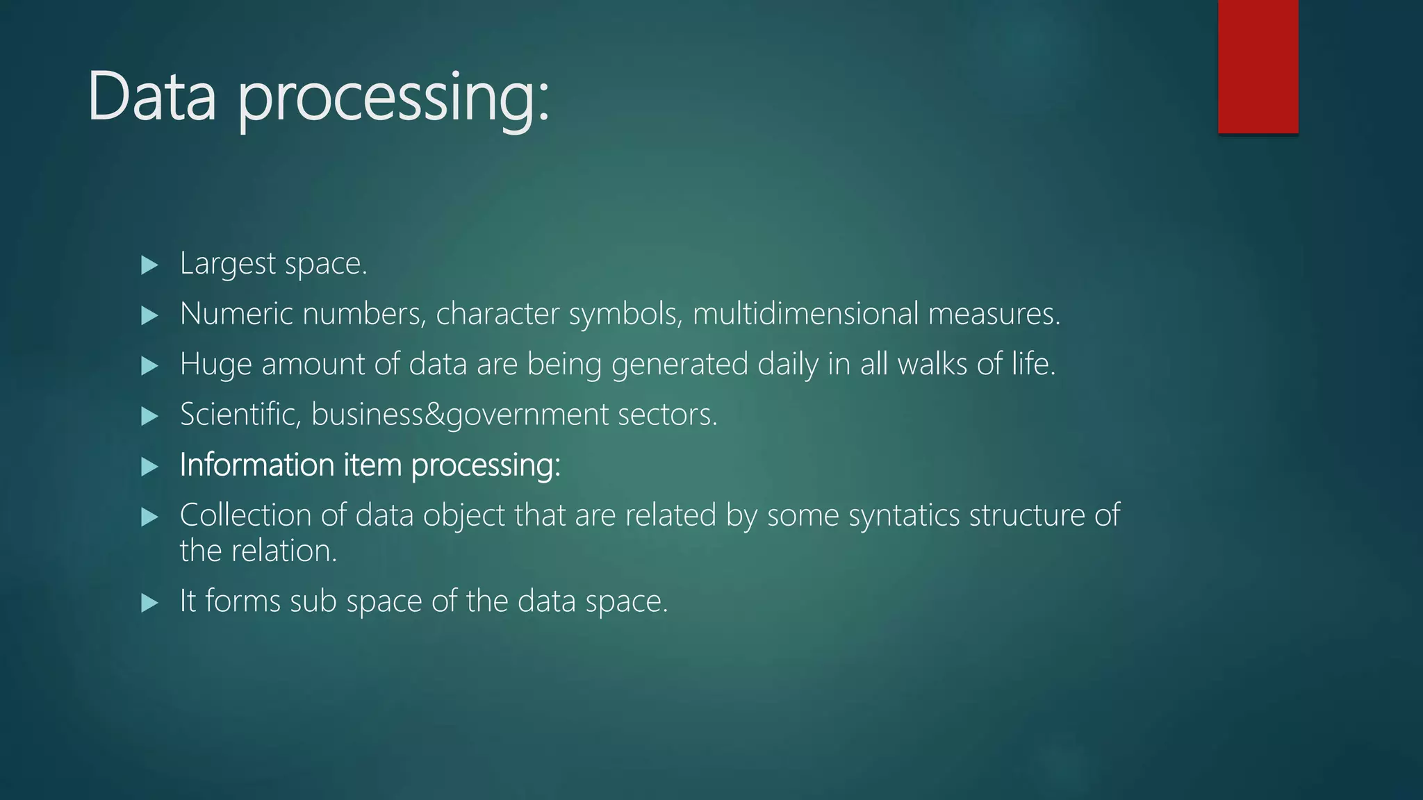 Data processing:
 Largest space.
 Numeric numbers, character symbols, multidimensional measures.
 Huge amount of data are being generated daily in all walks of life.
 Scientific, business&government sectors.
 Information item processing:
 Collection of data object that are related by some syntatics structure of
the relation.
 It forms sub space of the data space.
 