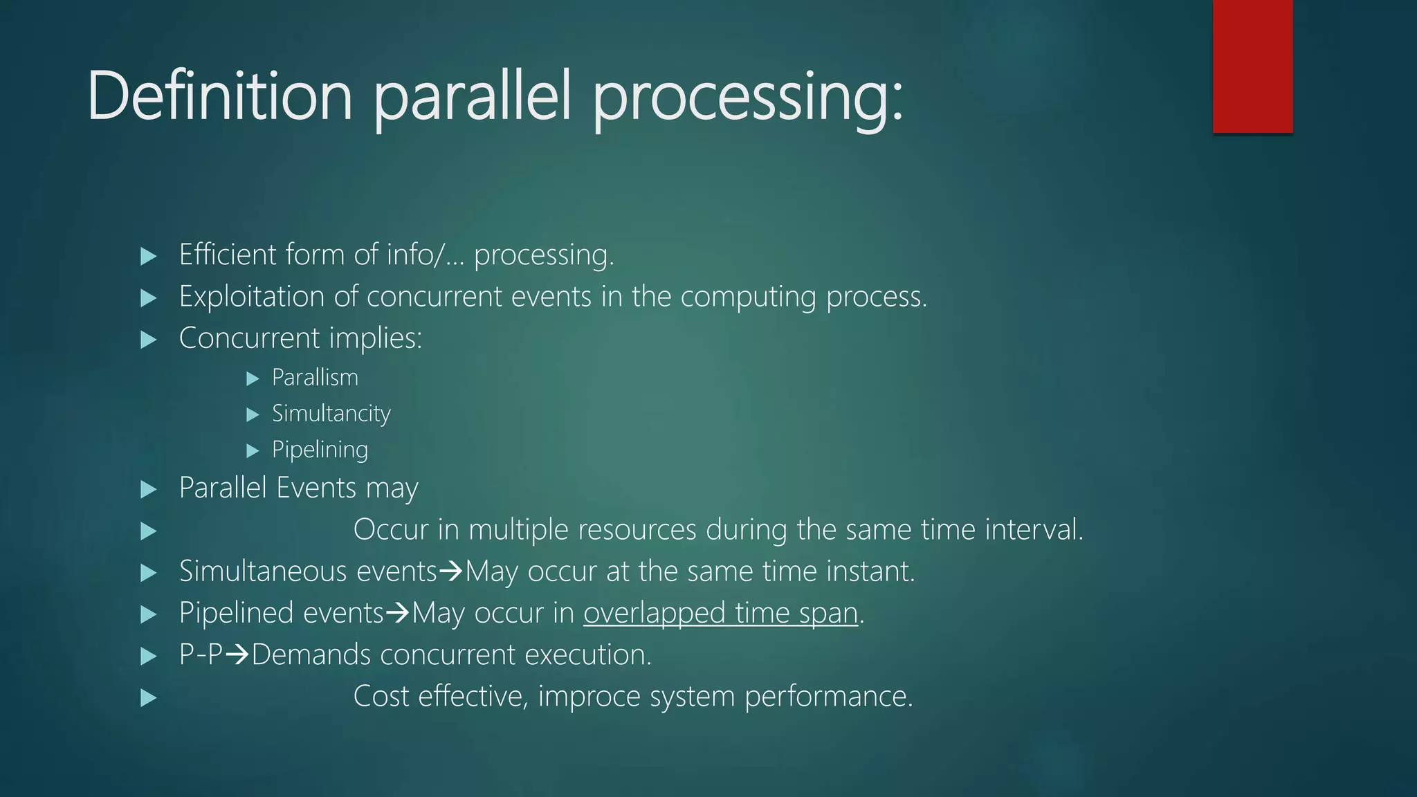 Definition parallel processing:
 Efficient form of info/... processing.
 Exploitation of concurrent events in the computing process.
 Concurrent implies:
 Parallism
 Simultancity
 Pipelining
 Parallel Events may
 Occur in multiple resources during the same time interval.
 Simultaneous eventsMay occur at the same time instant.
 Pipelined eventsMay occur in overlapped time span.
 P-PDemands concurrent execution.
 Cost effective, improce system performance.
 
