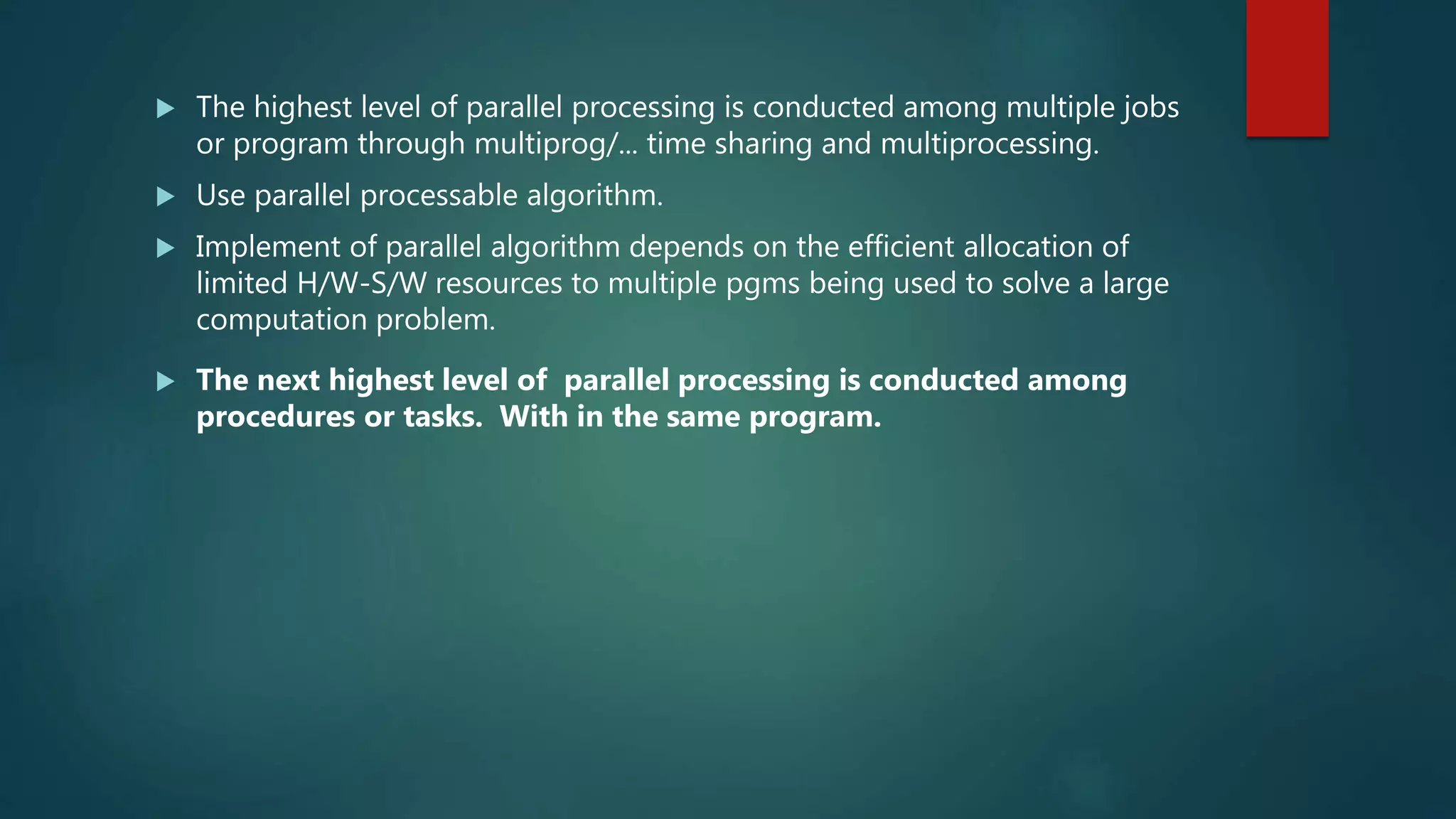  The highest level of parallel processing is conducted among multiple jobs
or program through multiprog/... time sharing and multiprocessing.
 Use parallel processable algorithm.
 Implement of parallel algorithm depends on the efficient allocation of
limited H/W-S/W resources to multiple pgms being used to solve a large
computation problem.
 The next highest level of parallel processing is conducted among
procedures or tasks. With in the same program.
 