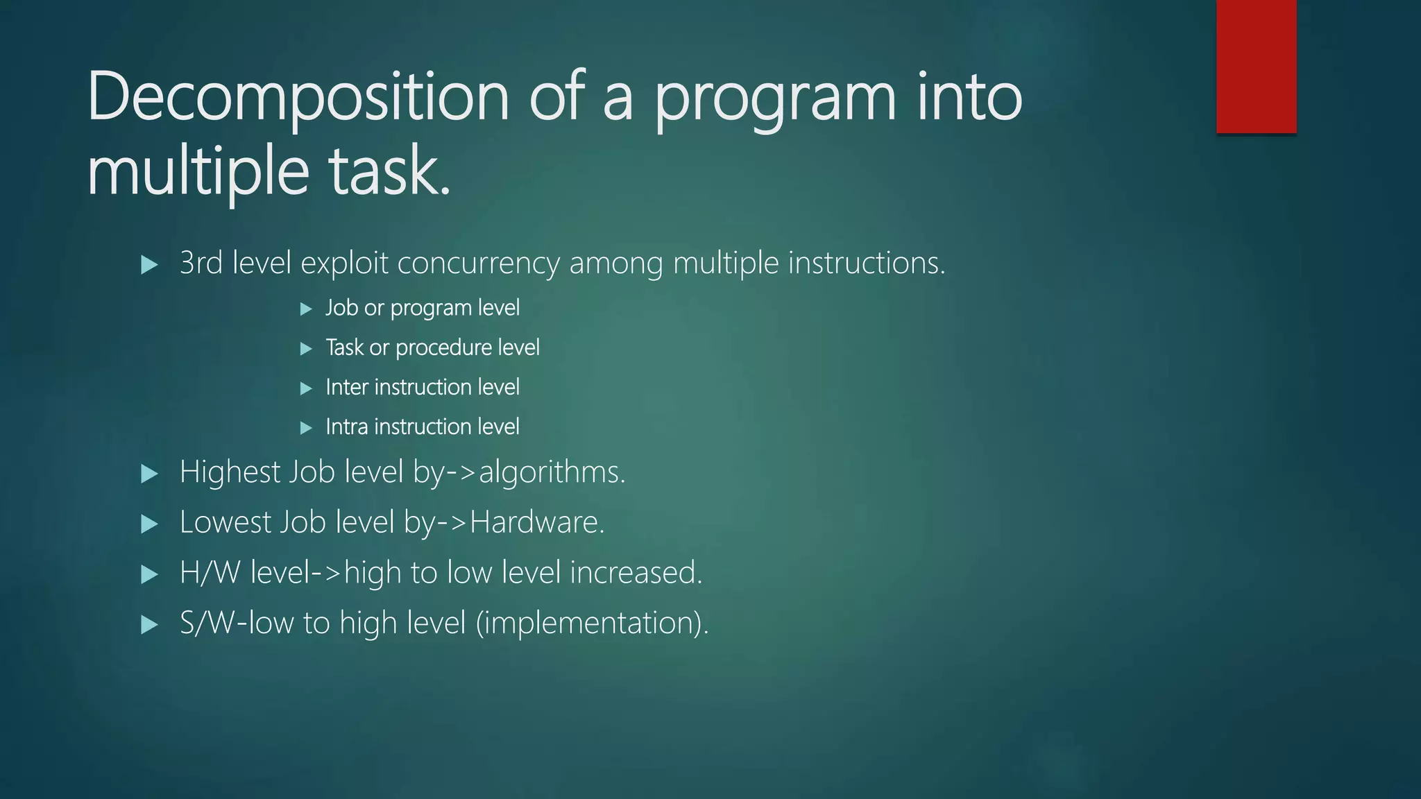 Decomposition of a program into
multiple task.
 3rd level exploit concurrency among multiple instructions.
 Job or program level
 Task or procedure level
 Inter instruction level
 Intra instruction level
 Highest Job level by->algorithms.
 Lowest Job level by->Hardware.
 H/W level->high to low level increased.
 S/W-low to high level (implementation).
 