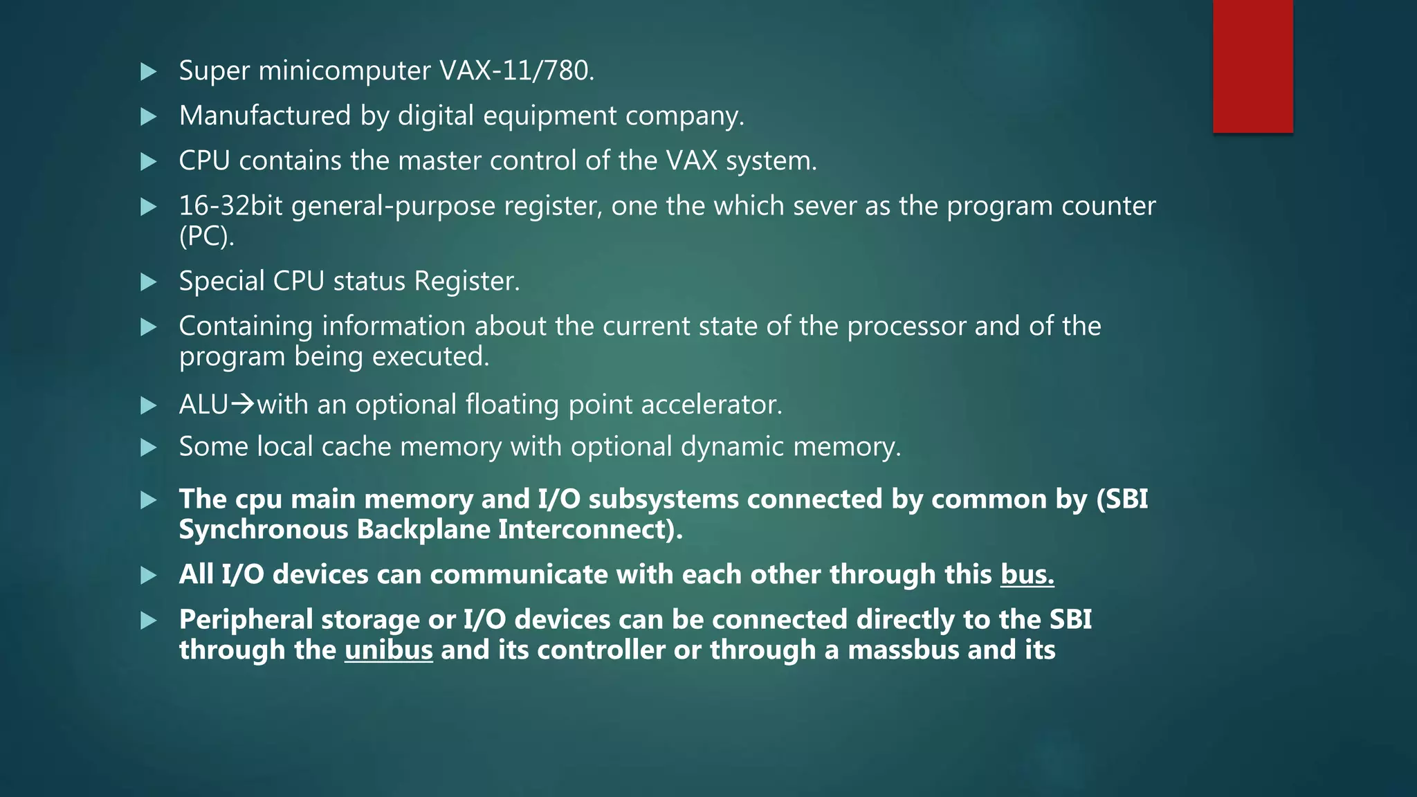  Super minicomputer VAX-11/780.
 Manufactured by digital equipment company.
 CPU contains the master control of the VAX system.
 16-32bit general-purpose register, one the which sever as the program counter
(PC).
 Special CPU status Register.
 Containing information about the current state of the processor and of the
program being executed.
 ALUwith an optional floating point accelerator.
 Some local cache memory with optional dynamic memory.
 The cpu main memory and I/O subsystems connected by common by (SBI
Synchronous Backplane Interconnect).
 All I/O devices can communicate with each other through this bus.
 Peripheral storage or I/O devices can be connected directly to the SBI
through the unibus and its controller or through a massbus and its
 
