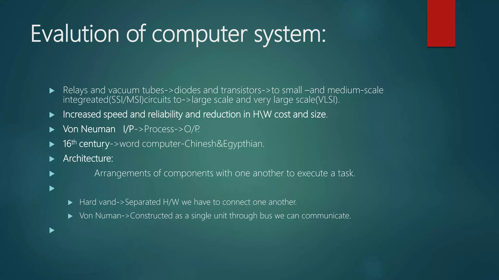 Evalution of computer system:
 Relays and vacuum tubes->diodes and transistors->to small –and medium-scale
integreated(SSI/MSI)circuits to->large scale and very large scale(VLSI).
 Increased speed and reliability and reduction in HW cost and size.
 Von Neuman I/P->Process->O/P.
 16th century->word computer-Chinesh&Egypthian.
 Architecture:
 Arrangements of components with one another to execute a task.

 Hard vand->Separated H/W we have to connect one another.
 Von Numan->Constructed as a single unit through bus we can communicate.

 