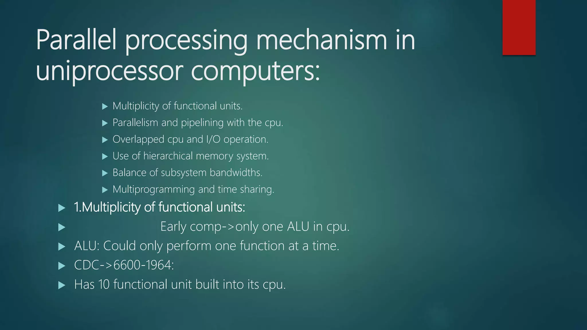 Parallel processing mechanism in
uniprocessor computers:
 Multiplicity of functional units.
 Parallelism and pipelining with the cpu.
 Overlapped cpu and I/O operation.
 Use of hierarchical memory system.
 Balance of subsystem bandwidths.
 Multiprogramming and time sharing.
 1.Multiplicity of functional units:
 Early comp->only one ALU in cpu.
 ALU: Could only perform one function at a time.
 CDC->6600-1964:
 Has 10 functional unit built into its cpu.
 