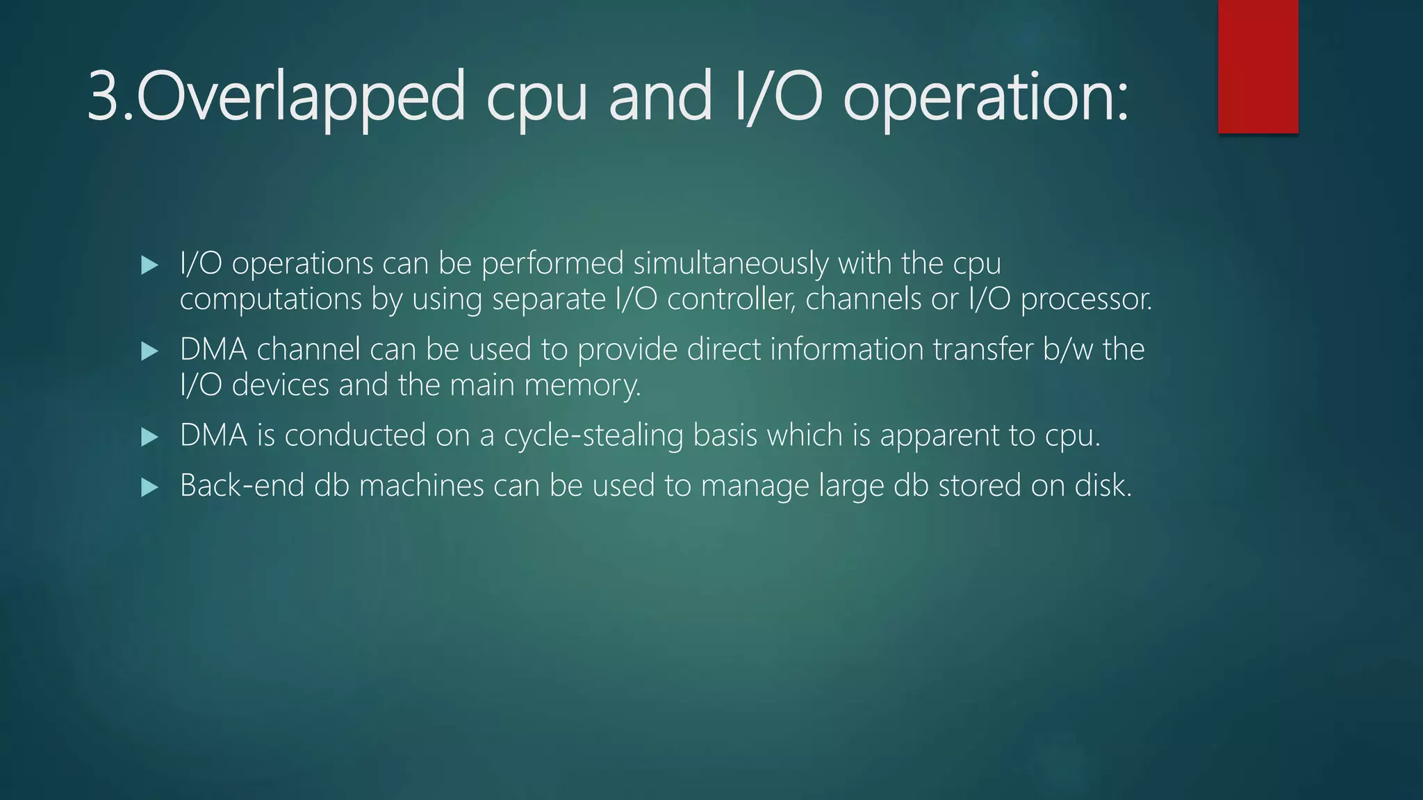 3.Overlapped cpu and I/O operation:
 I/O operations can be performed simultaneously with the cpu
computations by using separate I/O controller, channels or I/O processor.
 DMA channel can be used to provide direct information transfer b/w the
I/O devices and the main memory.
 DMA is conducted on a cycle-stealing basis which is apparent to cpu.
 Back-end db machines can be used to manage large db stored on disk.
 