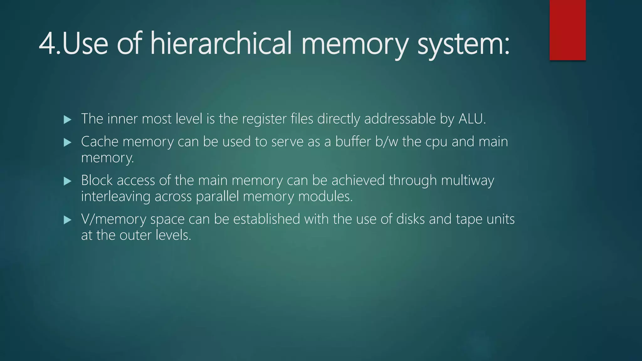 4.Use of hierarchical memory system:
 The inner most level is the register files directly addressable by ALU.
 Cache memory can be used to serve as a buffer b/w the cpu and main
memory.
 Block access of the main memory can be achieved through multiway
interleaving across parallel memory modules.
 V/memory space can be established with the use of disks and tape units
at the outer levels.
 