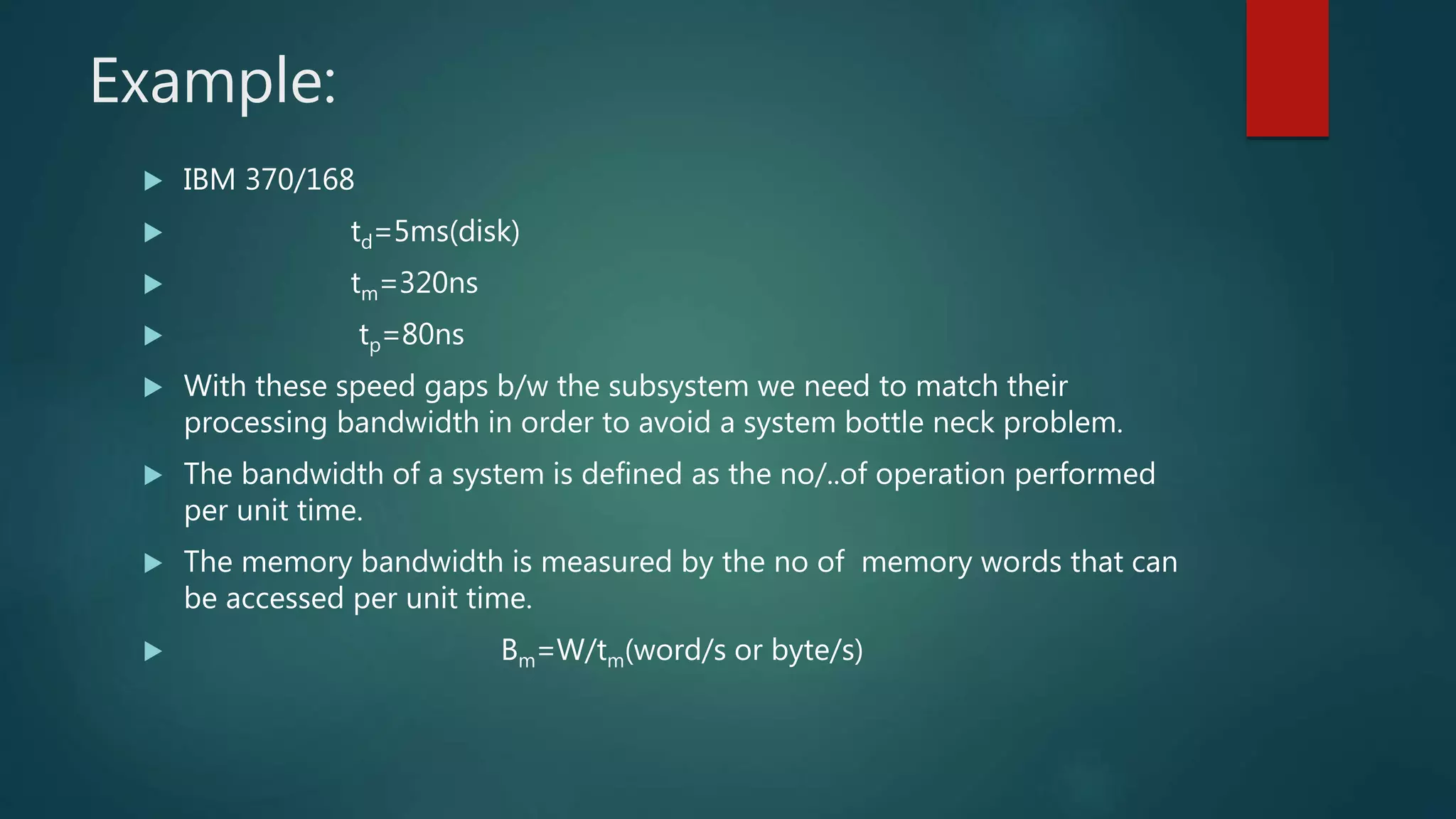 Example:
 IBM 370/168
 td=5ms(disk)
 tm=320ns
 tp=80ns
 With these speed gaps b/w the subsystem we need to match their
processing bandwidth in order to avoid a system bottle neck problem.
 The bandwidth of a system is defined as the no/..of operation performed
per unit time.
 The memory bandwidth is measured by the no of memory words that can
be accessed per unit time.
 Bm=W/tm(word/s or byte/s)
 