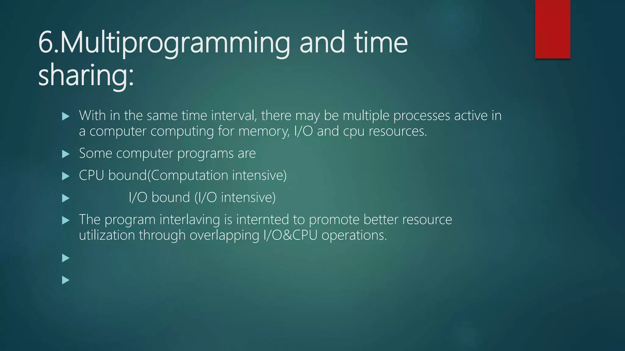 6.Multiprogramming and time
sharing:
 With in the same time interval, there may be multiple processes active in
a computer computing for memory, I/O and cpu resources.
 Some computer programs are
 CPU bound(Computation intensive)
 I/O bound (I/O intensive)
 The program interlaving is internted to promote better resource
utilization through overlapping I/O&CPU operations.


 