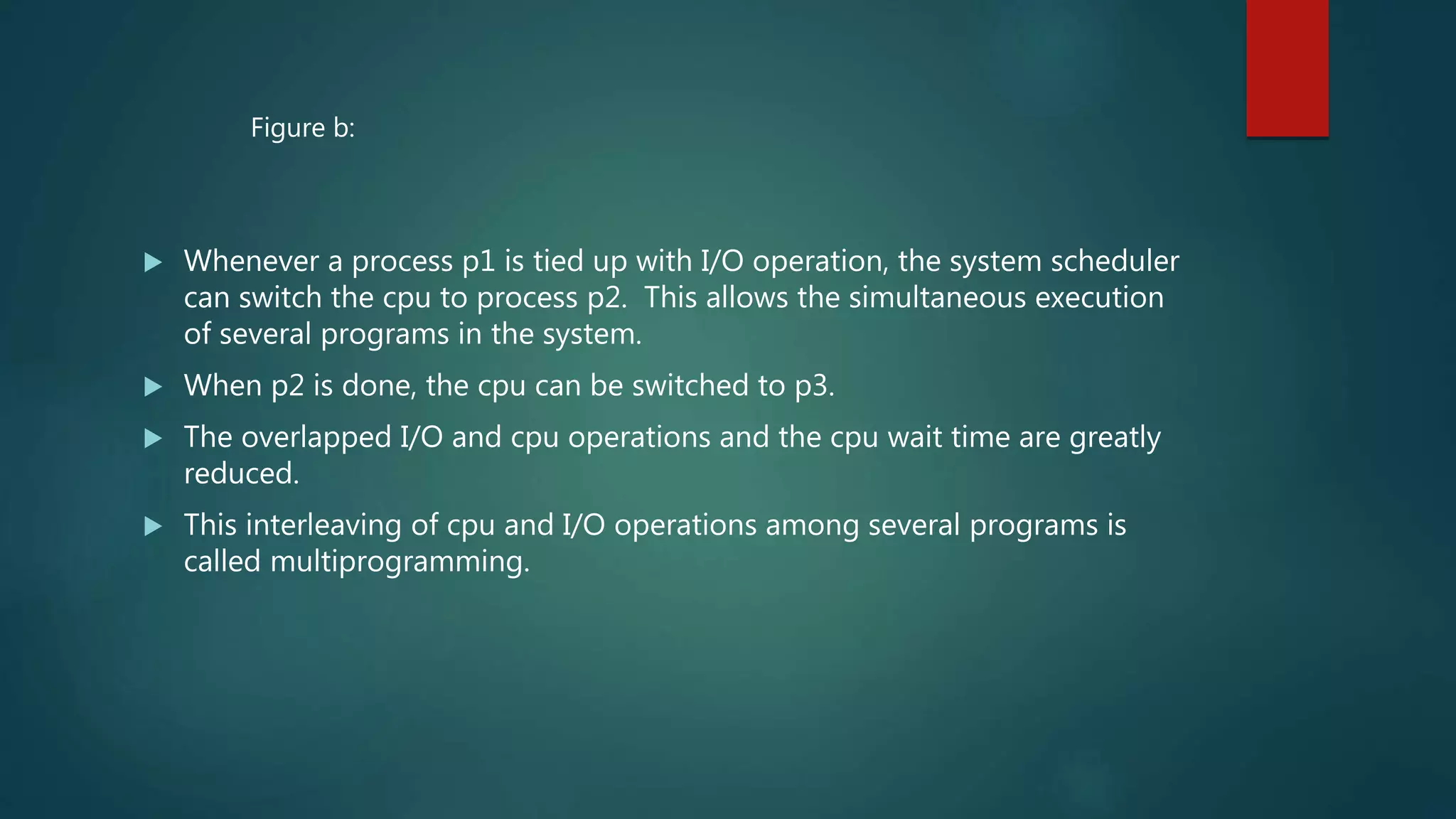  Whenever a process p1 is tied up with I/O operation, the system scheduler
can switch the cpu to process p2. This allows the simultaneous execution
of several programs in the system.
 When p2 is done, the cpu can be switched to p3.
 The overlapped I/O and cpu operations and the cpu wait time are greatly
reduced.
 This interleaving of cpu and I/O operations among several programs is
called multiprogramming.
Figure b:
 