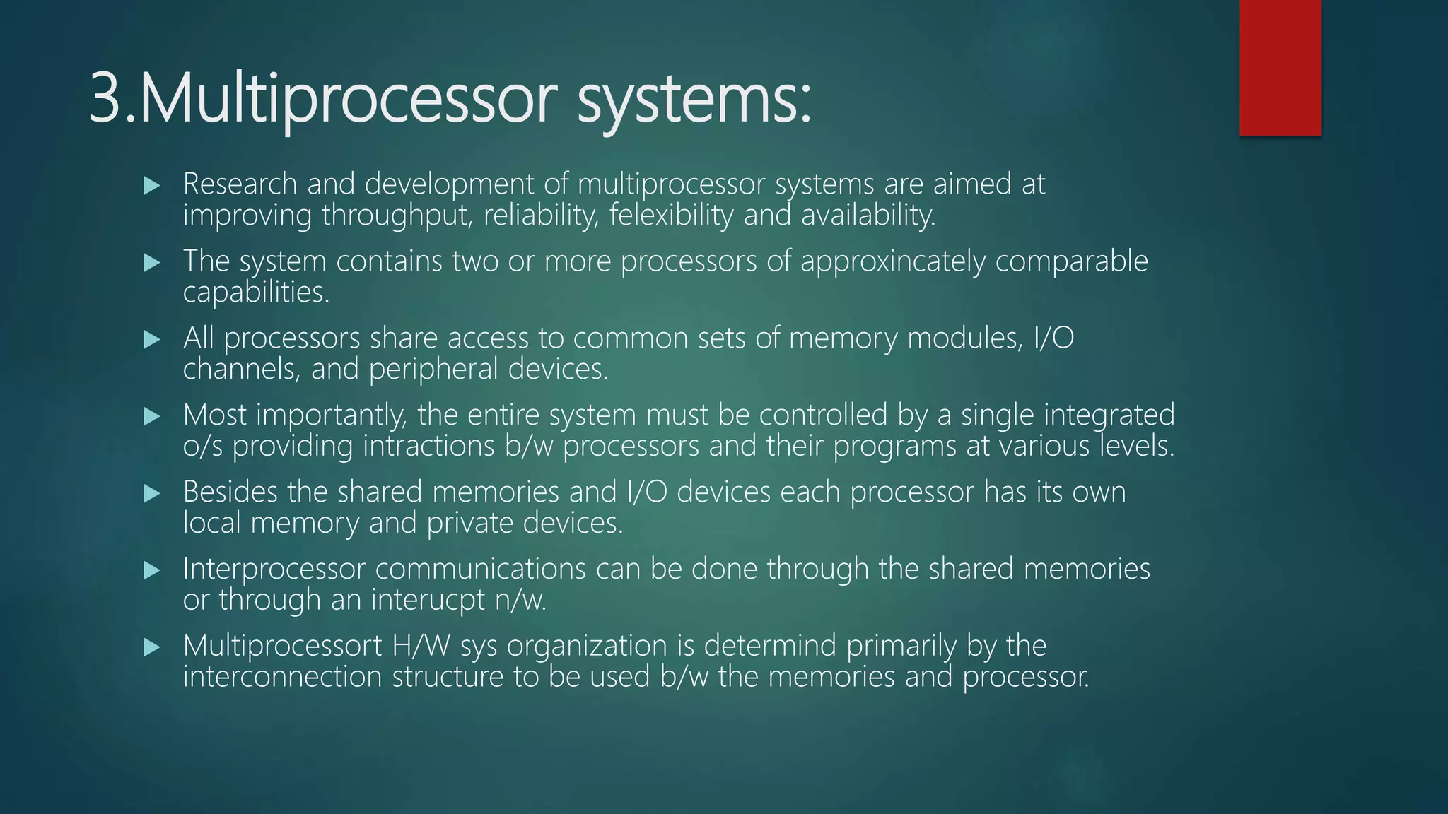 3.Multiprocessor systems:
 Research and development of multiprocessor systems are aimed at
improving throughput, reliability, felexibility and availability.
 The system contains two or more processors of approxincately comparable
capabilities.
 All processors share access to common sets of memory modules, I/O
channels, and peripheral devices.
 Most importantly, the entire system must be controlled by a single integrated
o/s providing intractions b/w processors and their programs at various levels.
 Besides the shared memories and I/O devices each processor has its own
local memory and private devices.
 Interprocessor communications can be done through the shared memories
or through an interucpt n/w.
 Multiprocessort H/W sys organization is determind primarily by the
interconnection structure to be used b/w the memories and processor.
 