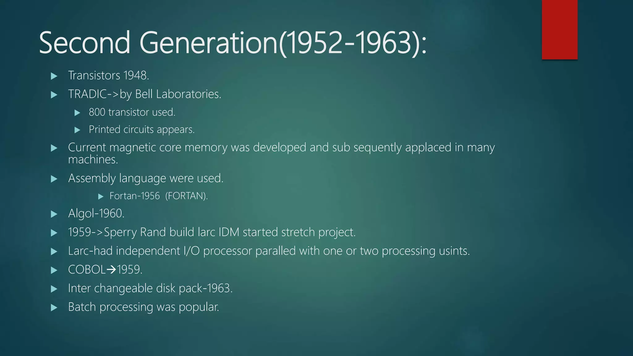 Second Generation(1952-1963):
 Transistors 1948.
 TRADIC->by Bell Laboratories.
 800 transistor used.
 Printed circuits appears.
 Current magnetic core memory was developed and sub sequently applaced in many
machines.
 Assembly language were used.
 Fortan-1956 (FORTAN).
 Algol-1960.
 1959->Sperry Rand build larc IDM started stretch project.
 Larc-had independent I/O processor paralled with one or two processing usints.
 COBOL1959.
 Inter changeable disk pack-1963.
 Batch processing was popular.
 