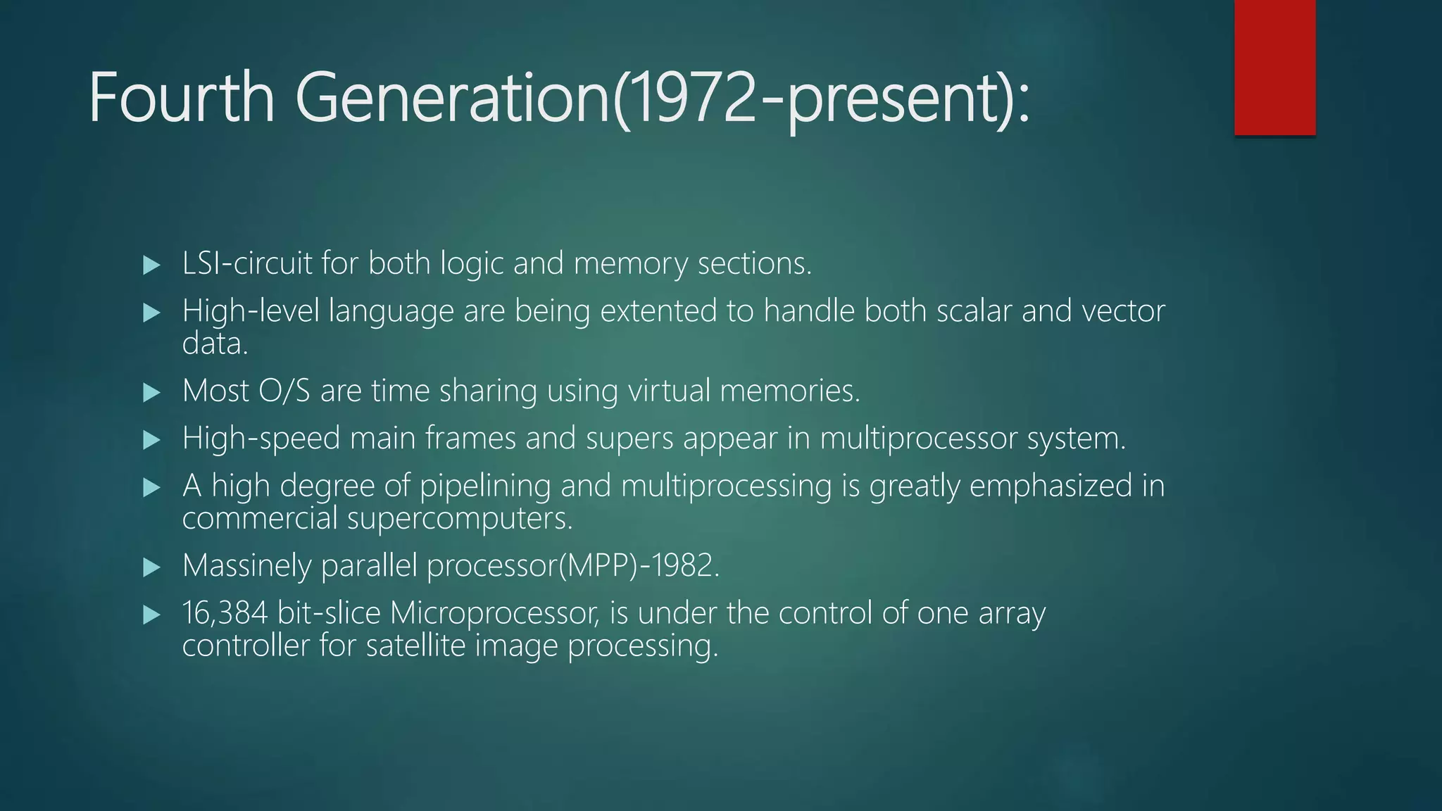 Fourth Generation(1972-present):
 LSI-circuit for both logic and memory sections.
 High-level language are being extented to handle both scalar and vector
data.
 Most O/S are time sharing using virtual memories.
 High-speed main frames and supers appear in multiprocessor system.
 A high degree of pipelining and multiprocessing is greatly emphasized in
commercial supercomputers.
 Massinely parallel processor(MPP)-1982.
 16,384 bit-slice Microprocessor, is under the control of one array
controller for satellite image processing.
 