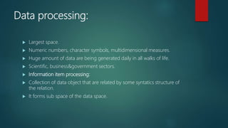 Data processing:
 Largest space.
 Numeric numbers, character symbols, multidimensional measures.
 Huge amount of data are being generated daily in all walks of life.
 Scientific, business&government sectors.
 Information item processing:
 Collection of data object that are related by some syntatics structure of
the relation.
 It forms sub space of the data space.
 