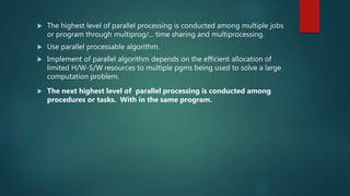  The highest level of parallel processing is conducted among multiple jobs
or program through multiprog/... time sharing and multiprocessing.
 Use parallel processable algorithm.
 Implement of parallel algorithm depends on the efficient allocation of
limited H/W-S/W resources to multiple pgms being used to solve a large
computation problem.
 The next highest level of parallel processing is conducted among
procedures or tasks. With in the same program.
 